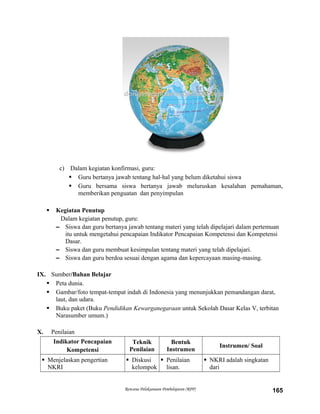 c) Dalam kegiatan konfirmasi, guru:
 Guru bertanya jawab tentang hal-hal yang belum diketahui siswa
 Guru bersama siswa bertanya jawab meluruskan kesalahan pemahaman,
memberikan penguatan dan penyimpulan
 Kegiatan Penutup
Dalam kegiatan penutup, guru:
– Siswa dan guru bertanya jawab tentang materi yang telah dipelajari dalam pertemuan
itu untuk mengetahui pencapaian Indikator Pencapaian Kompetensi dan Kompetensi
Dasar.
– Siswa dan guru membuat kesimpulan tentang materi yang telah dipelajari.
– Siswa dan guru berdoa sesuai dengan agama dan kepercayaan masing-masing.
IX. Sumber/Bahan Belajar
 Peta dunia.
 Gambar/foto tempat-tempat indah di Indonesia yang menunjukkan pemandangan darat,
laut, dan udara.
 Buku paket (Buku Pendidikan Kewarganegaraan untuk Sekolah Dasar Kelas V, terbitan
Narasumber umum.)
X. Penilaian
Indikator Pencapaian
Kompetensi
Teknik
Penilaian
Bentuk
Instrumen
Instrumen/ Soal
 Menjelaskan pengertian
NKRI
 Diskusi
kelompok
 Penilaian
lisan.
 NKRI adalah singkatan
dari
Rencana Pelaksanaan Pembelajaran (RPP) 165
 