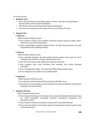 Pertemuan Kedua
 Kegiatan Awal
– Siswa dan guru berdoa sesuai dengan agama, presensi, apersepsi dan kepercayaan
masing-masing, untuk mengawali pelajaran.
– Memberikan motivasi dan menjelaskan tujuan pembelajaran
– Guru dan siswa bertanya jawab tentang rutinitas siswa belajar di rumah.
 Kegiatan Inti
 Eksplorasi
Dalam kegiatan eksplorasi, guru:
Guru meminta seorang siswa membaca Pancasila dengan lantang di depan teman-
teman, lalu siswa lain menirukannya.
Siswa memperhatikan gambar lambang kelima sila pada burung garuda, dan guru
menjelaskan makna lambang tersebut.
 Elaborasi
Dalam kegiatan elaborasi, guru:
Guru menunjuk lambang sila pada gambar burung garuda secara acak dan siswa
menebak menyebutkan isi silanya secara bersama-sama.
Guru bercerita tentang sebab-seBab dirumuskannya Pancasila.
Guru mengatur kelas untuk berdiskusi dan membagi siswa dalam beberapa
kelompok.
Siswa mendiskusikan fungsi Pancasila bagi NKRI dengan panduan guru.
Siswa melaporkan hasil diskusi secara berkelompok
 Konfirmasi
Dalam kegiatan konfirmasi, guru:
Guru bertanya jawab tentang hal-hal yang belum diketahui siswa
Guru bersama siswa bertanya jawab meluruskan kesalahan pemahaman, memberikan
penguatan dan penyimpulan
 Kegiatan Penutup
Dalam kegiatan penutup, guru:
Siswa dan guru bertanya jawab tentang materi yang telah dipelajari dalam pertemuan
itu, untuk mengetahui pencapaian Indikator Pencapaian Kompetensi dan
Kompetensi Dasar.
Siswa dan guru membuat kesimpulan tentang materi yang telah dipelajari.
Siswa dan guru berdoa sesuai dengan agama dan kepercayaan masing-masing untuk
menutup pertemuan.
Rencana Pelaksanaan Pembelajaran (RPP) 169
 