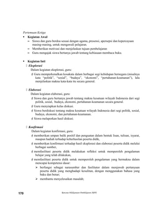 Pertemuan Ketiga
 Kegiatan Awal
– Siswa dan guru berdoa sesuai dengan agama, presensi, apersepsi dan kepercayaan
masing-masing, untuk mengawali pelajaran.
– Memberikan motivasi dan menjelaskan tujuan pembelajaran
– Guru mengajak siswa bertanya jawab tentang kebiasaan membaca buku.
 Kegiatan Inti
 Eksplorasi
Dalam kegiatan eksplorasi, guru:
Guru memperkenalkan kosakata dalam berbagai segi kehidupan bernegara (misalnya
kata “politik”, “sosial”, “budaya”, “ekonomi”, “pertahanan-keamanan”), lalu
menjelaskan makna kata-kata itu secara general.
 Elaborasi
Dalam kegiatan elaborasi, guru:
Siswa dan guru bertanya jawab tentang makna kesatuan wilayah Indonesia dari segi
politik, sosial, budaya, ekonomi, pertahanan-keamanan secara general.
Guru menyiapkan kelas diskusi.
Siswa berdiskusi tentang makna kesatuan wilayah Indonesia dari segi politik, sosial,
budaya, ekonomi, dan pertahanan-keamanan.
Siswa melaporkan hasil diskusi.
 Konfirmasi
Dalam kegiatan konfirmasi, guru:
memberikan umpan balik positif dan penguatan dalam bentuk lisan, tulisan, isyarat,
maupun hadiah terhadap keberhasilan peserta didik,
memberikan konfirmasi terhadap hasil eksplorasi dan elaborasi peserta didik melalui
berbagai sumber,
memfasilitasi peserta didik melakukan refleksi untuk memperoleh pengalaman
belajar yang telah dilakukan,
memfasilitasi peserta didik untuk memperoleh pengalaman yang bermakna dalam
mencapai kompetensi dasar:
 berfungsi sebagai narasumber dan fasilitator dalam menjawab pertanyaan
peserta didik yang menghadapi kesulitan, dengan menggunakan bahasa yang
baku dan benar;
 membantu menyelesaikan masalah;
Rencana Pelaksanaan Pembelajaran (RPP)170
 