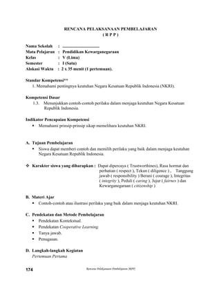 RENCANA PELAKSANAAN PEMBELAJARAN
( R P P )
Nama Sekolah : ..................................
Mata Pelajaran : Pendidikan Kewarganegaraan
Kelas : V (Lima)
Semester : I (Satu)
Alokasi Waktu : 2 x 35 menit (1 pertemuan).
Standar Kompetensi**
1. Memahami pentingnya keutuhan Negara Kesatuan Republik Indonesia (NKRI).
Kompetensi Dasar
1.3. Menunjukkan contoh-contoh perilaku dalam menjaga keutuhan Negara Kesatuan
Republik Indonesia.
Indikator Pencapaian Kompetensi
 Memahami prinsip-prinsip sikap memelihara keutuhan NKRI.
A. Tujuan Pembelajaran
 Siswa dapat memberi contoh dan memilih perilaku yang baik dalam menjaga keutuhan
Negara Kesatuan Republik Indonesia.
 Karakter siswa yang diharapkan : Dapat dipercaya ( Trustworthines), Rasa hormat dan
perhatian ( respect ), Tekun ( diligence ) , Tanggung
jawab ( responsibility ) Berani ( courage ), Integritas
( integrity ), Peduli ( caring ), Jujur ( fairnes ) dan
Kewarganegaraan ( citizenship )
B. Materi Ajar
 Contoh-contoh atau ilustrasi perilaku yang baik dalam menjaga keutuhan NKRI.
C. Pendekatan dan Metode Pembelajaran
 Pendekatan Kontekstual.
 Pendekatan Cooperative Learning.
 Tanya jawab.
 Penugasan.
D. Langkah-langkah Kegiatan
Pertemuan Pertama
Rencana Pelaksanaan Pembelajaran (RPP)174
 