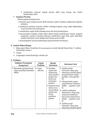  memberikan motivasi kepada peserta didik yang kurang atau belum
berpartisipasi aktif.
 Kegiatan Penutup
Dalam kegiatan penutup, guru:
bersama-sama dengan peserta didik dan/atau sendiri membuat rangkuman/simpulan
pelajaran;
melakukan penilaian dan/atau refleksi terhadap kegiatan yang sudah dilaksanakan
secara konsisten dan terprogram;
memberikan umpan balik terhadap proses dan hasil pembelajaran;
merencanakan kegiatan tindak lanjut dalam bentuk pembelajaran remedi, program
pengayaan, layanan konseling dan/atau memberikan tugas baik tugas individual
maupun kelompok sesuai dengan hasil belajar peserta didik;
menyampaikan rencana pembelajaran pada pertemuan berikutnya.
E. Sumber/Bahan Belajar
 Buku paket (Buku Pendidikan Kewarganegaraan untuk Sekolah Dasar Kelas V, terbitan
Narasumber umum.)
 Teman
 Lingkungan rumah (keluarga), sekolah, dst.
F. Penilaian
Indikator Pencapaian
Kompetensi
Teknik
Penilaian
Bentuk
Instrumen
Instrumen/ Soal
 Memahami prinsip-prinsip
sikap memelihara keutuhan
NKRI.
 Tugas
individu.
 Penilaian
unjuk kerja
(keberanian
anak memilih
gambar dan
kreativitas
pewarnaan
gambar)
 Penilaian lisan
ketika siswa
menceritakan
gambar dan
alasan
pemilihan
gambar.
 Apabila terjadi
kerusuhan, sikap yang
seharusnya diambil aparat
penegak hukum adalah ....
(gambar A atau gambar
B).
 Sikap pemeluk agama
yang berlainan sebaiknya
adalah .... (gambar a atau
b)
 Apabila melakukan
demonstrasi, sikap yang
seharusnya dilakukan
para peserta demonstrasi
adalah .... (gambar a atau
b)
 Apabila terjadi
kerusuhan, sikap yang
seharusnya diambil aparat
Rencana Pelaksanaan Pembelajaran (RPP)176
 
