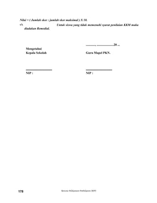 Nilai = ( Jumlah skor : jumlah skor maksimal ) X 10.
 Untuk siswa yang tidak memenuhi syarat penilaian KKM maka
diadakan Remedial.
............, ......................20 ...
Mengetahui
Kepala Sekolah Guru Mapel PKN.
.................................. ..................................
NIP : NIP :
Rencana Pelaksanaan Pembelajaran (RPP)178
 