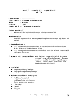 RENCANA PELAKSANAAN PEMBELAJARAN
( R P P )
Nama Sekolah : ..................................
Mata Pelajaran : Pendidikan Kewarganegaraan
Kelas : V (Lima)
Semester : (Satu)
Alokasi Waktu : 4 x 35 menit (2 pertemuan).
Standar Kompetensi**
2. Memahami peraturan perundang-undangan tingkat pusat dan daerah.
Kompetensi Dasar
2.1. Menjelaskan pengertian dan pentingnya peraturan perundang-undangan tingkat pusat dan
daerah.
A. Tujuan Pembelajaran
 Siswa dapat mengetahui dan nenyebutkan berbagai macam perundang-undangan yang
berlaku di Indonesia, tingkat pusat dan daerah.
 Siswa dapat mengetahui dan menyebutkan perbedaan fungsi tiap peraturan yang berlaku di
tingkat pusat dan daerah.
 Karakter siswa yang diharapkan : Dapat dipercaya ( Trustworthines), Rasa hormat dan
perhatian ( respect ), Tekun ( diligence ) , Tanggung
jawab ( responsibility ) Berani ( courage ), Integritas
( integrity ), Peduli ( caring ), Jujur ( fairnes ) dan
Kewarganegaraan ( citizenship )
B. Materi Ajar
 Pengertian perundang-undangan.
 Fungsi peraturan perundang-undangan.
C. Pendekatan dan Metode Pembelajaran
 Pendekatan Kontekstual.
 Pendekatan Cooperative Learning.
 Diskusi dengan teman sebangku.
 Tanya jawab.
 Ceramah.
 Penugasan.
Rencana Pelaksanaan Pembelajaran (RPP) 179
 
