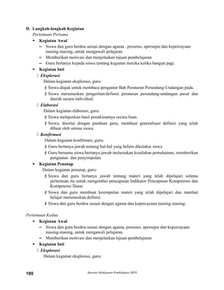D. Langkah-langkah Kegiatan
Pertemuan Pertama
 Kegiatan Awal
– Siswa dan guru berdoa sesuai dengan agama , presensi, apersepsi dan kepercayaan
masing-masing, untuk mengawali pelajaran.
– Memberikan motivasi dan menjelaskan tujuan pembelajaran
– Guru bertanya kepada siswa tentang kegiatan mereka ketika bangun pagi.
 Kegiatan Inti
 Eksplorasi
Dalam kegiatan eksplorasi, guru:
Siswa diajak untuk membaca pengantar Bab Peraturan Perundang-Undangan pada.
Siswa merumuskan pengertian/definisi peraturan perundang-undangan pusat dan
daerah secara individual.
 Elaborasi
Dalam kegiatan elaborasi, guru:
Siswa melaporkan hasil pemikirannya secara lisan.
Siswa, disertai dengan panduan guru, membuat generalisasi definisi yang telah
dibuat oleh semua siswa.
 Konfirmasi
Dalam kegiatan konfirmasi, guru:
Guru bertanya jawab tentang hal-hal yang belum diketahui siswa
Guru bersama siswa bertanya jawab meluruskan kesalahan pemahaman, memberikan
penguatan dan penyimpulan
 Kegiatan Penutup
Dalam kegiatan penutup, guru:
Siswa dan guru bertanya jawab tentang materi yang telah dipelajari selama
pertemuan itu untuk mengetahui pencapaian Indikator Pencapaian Kompetensi dan
Kompetensi Dasar.
Siswa dan guru membuat kesimpulan materi yang telah dipelajari dan manfaat
belajar merumuskan definisi.
Siswa dan guru berdoa sesuai dengan agama dan kepercayaan masing-masing.
Pertemuan Kedua
 Kegiatan Awal
– Siswa dan guru berdoa sesuai dengan agama, presensi, apersepsi dan kepercayaan
masing-masing, untuk mengawali pelajaran.
– Memberikan motivasi dan menjelaskan tujuan pembelajaran
 Kegiatan Inti
 Eksplorasi
Dalam kegiatan eksplorasi, guru:
Rencana Pelaksanaan Pembelajaran (RPP)180
 