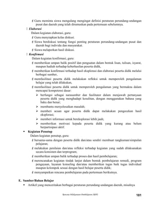 Guru meminta siswa mengulang mengingat definisi peraturan perundang-undangan
pusat dan daerah yang telah dirumuskan pada pertemuan sebelumnya.
 Elaborasi
Dalam kegiatan elaborasi, guru:
Guru menyiapkan kelas diskusi.
Siswa berdiskusi tentang fungsi penting peraturan perundang-undangan pusat dan
daerah bagi individu dan masyarakat.
Siswa melaporkan hasil diskusi.
 Konfirmasi
Dalam kegiatan konfirmasi, guru:
memberikan umpan balik positif dan penguatan dalam bentuk lisan, tulisan, isyarat,
maupun hadiah terhadap keberhasilan peserta didik,
memberikan konfirmasi terhadap hasil eksplorasi dan elaborasi peserta didik melalui
berbagai sumber,
memfasilitasi peserta didik melakukan refleksi untuk memperoleh pengalaman
belajar yang telah dilakukan,
memfasilitasi peserta didik untuk memperoleh pengalaman yang bermakna dalam
mencapai kompetensi dasar:
 berfungsi sebagai narasumber dan fasilitator dalam menjawab pertanyaan
peserta didik yang menghadapi kesulitan, dengan menggunakan bahasa yang
baku dan benar;
 membantu menyelesaikan masalah;
 memberi acuan agar peserta didik dapat melakukan pengecekan hasil
eksplorasi;
 memberi informasi untuk bereksplorasi lebih jauh;
 memberikan motivasi kepada peserta didik yang kurang atau belum
berpartisipasi aktif.
 Kegiatan Penutup
Dalam kegiatan penutup, guru:
bersama-sama dengan peserta didik dan/atau sendiri membuat rangkuman/simpulan
pelajaran;
melakukan penilaian dan/atau refleksi terhadap kegiatan yang sudah dilaksanakan
secara konsisten dan terprogram;
memberikan umpan balik terhadap proses dan hasil pembelajaran;
merencanakan kegiatan tindak lanjut dalam bentuk pembelajaran remedi, program
pengayaan, layanan konseling dan/atau memberikan tugas baik tugas individual
maupun kelompok sesuai dengan hasil belajar peserta didik;
menyampaikan rencana pembelajaran pada pertemuan berikutnya.
E. Sumber/Bahan Belajar
 Artikel yang menceritakan berbagai peraturan perundang-undangan daerah, misalnya
Rencana Pelaksanaan Pembelajaran (RPP) 181
 