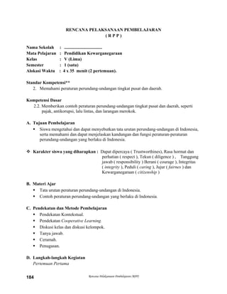RENCANA PELAKSANAAN PEMBELAJARAN
( R P P )
Nama Sekolah : ..................................
Mata Pelajaran : Pendidikan Kewarganegaraan
Kelas : V (Lima)
Semester : 1 (satu)
Alokasi Waktu : 4 x 35 menit (2 pertemuan).
Standar Kompetensi**
2. Memahami peraturan perundang-undangan tingkat pusat dan daerah.
Kompetensi Dasar
2.2. Memberikan contoh peraturan perundang-undangan tingkat pusat dan daerah, seperti
pajak, antikorupsi, lalu lintas, dan larangan merokok.
A. Tujuan Pembelajaran
 Siswa mengetahui dan dapat menyebutkan tata urutan perundang-undangan di Indonesia,
serta memahami dan dapat menjelaskan kandungan dan fungsi peraturan-peraturan
perundang-undangan yang berlaku di Indonesia.
 Karakter siswa yang diharapkan : Dapat dipercaya ( Trustworthines), Rasa hormat dan
perhatian ( respect ), Tekun ( diligence ) , Tanggung
jawab ( responsibility ) Berani ( courage ), Integritas
( integrity ), Peduli ( caring ), Jujur ( fairnes ) dan
Kewarganegaraan ( citizenship )
B. Materi Ajar
 Tata urutan peraturan perundang-undangan di Indonesia.
 Contoh peraturan perundang-undangan yang berlaku di Indonesia.
C. Pendekatan dan Metode Pembelajaran
 Pendekatan Kontekstual.
 Pendekatan Cooperative Learning.
 Diskusi kelas dan diskusi kelompok.
 Tanya jawab.
 Ceramah.
 Penugasan.
D. Langkah-langkah Kegiatan
Pertemuan Pertama
Rencana Pelaksanaan Pembelajaran (RPP)184
 