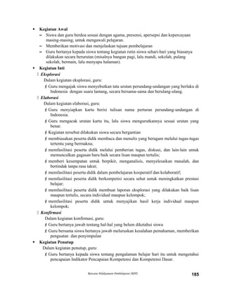  Kegiatan Awal
– Siswa dan guru berdoa sesuai dengan agama, presensi, apersepsi dan kepercayaan
masing-masing, untuk mengawali pelajaran.
– Memberikan motivasi dan menjelaskan tujuan pembelajaran
– Guru bertanya kepada siswa tentang kegiatan rutin siswa sehari-hari yang biasanya
dilakukan secara berurutan (misalnya bangun pagi, lalu mandi, sekolah, pulang
sekolah, bermain, lalu menyapu halaman).
 Kegiatan Inti
 Eksplorasi
Dalam kegiatan eksplorasi, guru:
Guru mengajak siswa menyebutkan tata urutan perundang-undangan yang berlaku di
Indonesia dengan suara lantang, secara bersama-sama dan berulang-ulang.
 Elaborasi
Dalam kegiatan elaborasi, guru:
Guru menyiapkan kartu berisi tulisan nama perturan perundang-undangan di
Indonesia.
Guru mengacak urutan kartu itu, lalu siswa mengurutkannya sesuai urutan yang
benar.
Kegiatan tersebut dilakukan siswa secara bergantian
membiasakan peserta didik membaca dan menulis yang beragam melalui tugas-tugas
tertentu yang bermakna;
memfasilitasi peserta didik melalui pemberian tugas, diskusi, dan lain-lain untuk
memunculkan gagasan baru baik secara lisan maupun tertulis;
memberi kesempatan untuk berpikir, menganalisis, menyelesaikan masalah, dan
bertindak tanpa rasa takut;
memfasilitasi peserta didik dalam pembelajaran kooperatif dan kolaboratif;
memfasilitasi peserta didik berkompetisi secara sehat untuk meningkatkan prestasi
belajar;
memfasilitasi peserta didik membuat laporan eksplorasi yang dilakukan baik lisan
maupun tertulis, secara individual maupun kelompok;
memfasilitasi peserta didik untuk menyajikan hasil kerja individual maupun
kelompok;
 Konfirmasi
Dalam kegiatan konfirmasi, guru:
Guru bertanya jawab tentang hal-hal yang belum diketahui siswa
Guru bersama siswa bertanya jawab meluruskan kesalahan pemahaman, memberikan
penguatan dan penyimpulan
 Kegiatan Penutup
Dalam kegiatan penutup, guru:
Guru bertanya kepada siswa tentang pengalaman belajar hari itu untuk mengetahui
pencapaian Indikator Pencapaian Kompetensi dan Kompetensi Dasar.
Rencana Pelaksanaan Pembelajaran (RPP) 185
 