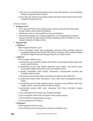 Guru dan siswa membuat kesimpulan materi yang telah dipelajari, serta kesimpulan
manfaat mempelajari materi tersebut.
Siswa dan guru berdoa sesuai dengan agama dan kepercayaan masing-masing untuk
mengakhiri pelajaran hari itu.
Pertemuan Kedua
 Kegiatan Awal
– Siswa dan guru berdoa sesuai dengan agama, presensi, apersepsi dan kepercayaan
masing-masing, untuk mengawali pelajaran.
– Memberikan motivasi dan menjelaskan tujuan pembelajaran
– Guru bertanya kepada siswa tentang pengalaman siswa memperhatikan peraturan
larangan merokok di tempat umum, larangan menginjak rumput di taman kota, atau
larangan berjualan di tempat tertentu.
 Kegiatan Inti
 Eksplorasi
Dalam kegiatan eksplorasi, guru:
Guru menyiapkan artikel yang mengandung informasi tentang berbagai peraturan
perundang-undangan daerah untuk bahan diskusi (misalnya artikel tentang larangan
merokok di tempat umum atau larangan berjualan di tempat tertentu.
 Elaborasi
Dalam kegiatan elaborasi, guru:
membiasakan peserta didik membaca dan menulis yang beragam melalui tugas-tugas
tertentu yang bermakna;
memfasilitasi peserta didik melalui pemberian tugas, diskusi, dan lain-lain untuk
memunculkan gagasan baru baik secara lisan maupun tertulis;
memberi kesempatan untuk berpikir, menganalisis, menyelesaikan masalah, dan
bertindak tanpa rasa takut;
memfasilitasi peserta didik dalam pembelajaran kooperatif dan kolaboratif;
memfasilitasi peserta didik berkompetisi secara sehat untuk meningkatkan prestasi
belajar;
memfasilitasi peserta didik membuat laporan eksplorasi yang dilakukan baik lisan
maupun tertulis, secara individual maupun kelompok;
memfasilitasi peserta didik untuk menyajikan hasil kerja individual maupun
kelompok;
Guru menyiapkan kelas diskusi dan membagi kelompok.
Siswa mengundi artikel untuk kelompok mereka masing-masing.
Siswa berdiskusi dengan pengawasan guru.
Siswa melaporkan hasil dikusi.
 Konfirmasi
Dalam kegiatan konfirmasi, guru:
Guru bertanya jawab tentang hal-hal yang belum diketahui siswa
Rencana Pelaksanaan Pembelajaran (RPP)186
 