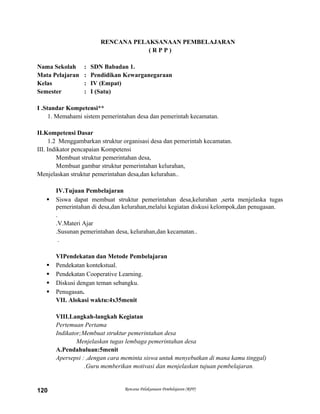RENCANA PELAKSANAAN PEMBELAJARAN
( R P P )
Nama Sekolah : SDN Babadan 1.
Mata Pelajaran : Pendidikan Kewarganegaraan
Kelas : IV (Empat)
Semester : I (Satu)
I .Standar Kompetensi**
1. Memahami sistem pemerintahan desa dan pemerintah kecamatan.
II.Kompetensi Dasar
1.2 Menggambarkan struktur organisasi desa dan pemerintah kecamatan.
III. Indikator pencapaian Kompetensi
Membuat struktur pemerintahan desa,
Membuat gambar struktur pemerintahan kelurahan,
Menjelaskan struktur pemerintahan desa,dan kelurahan..
IV.Tujuan Pembelajaran
 Siswa dapat membuat struktur pemerintahan desa,kelurahan ,serta menjelaska tugas
pemerintahan di desa,dan kelurahan,melalui kegiatan diskusi kelompok,dan penugasan.
.
.V.Materi Ajar
.Susunan pemerintahan desa, kelurahan,dan kecamatan..
.
VIPendekatan dan Metode Pembelajaran
 Pendekatan kontekstual.
 Pendekatan Cooperative Learning.
 Diskusi dengan teman sebangku.
 Penugasan.
VII. Alokasi waktu:4x35menit
VIII.Langkah-langkah Kegiatan
Pertemuan Pertama
Indikator;Membuat struktur pemerintahan desa
Menjelaskan tugas lembaga pemerintahan desa
A.Pendahuluan:5menit
Apersepsi : ,dengan cara meminta siswa untuk menyebutkan di mana kamu tinggal)
.Guru memberikan motivasi dan menjelaskan tujuan pembelajaran.
Rencana Pelaksanaan Pembelajaran (RPP)120
 