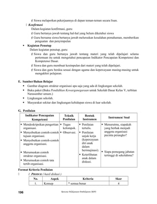 Siswa melaporkan pekerjaannya di depan teman-teman secara lisan.
 Konfirmasi
Dalam kegiatan konfirmasi, guru:
Guru bertanya jawab tentang hal-hal yang belum diketahui siswa
Guru bersama siswa bertanya jawab meluruskan kesalahan pemahaman, memberikan
penguatan dan penyimpulan
 Kegiatan Penutup
Dalam kegiatan penutup, guru:
Siswa dan guru bertanya jawab tentang materi yang telah dipelajari selama
pertemuan itu untuk mengetahui pencapaian Indikator Pencapaian Kompetensi dan
Kompetensi Dasar.
Siswa dan guru membuat kesimpulan dari materi yang telah dipelajari.
Siswa dan guru berdoa sesuai dengan agama dan kepercayaan masing-masing untuk
mengakhiri pelajaran.
E. Sumber/Bahan Belajar
 Gambar diagram struktur organisasi apa saja yang ada di lingkungan sekolah.
 Buku paket (Buku Pendidikan Kewarganegaraan untuk Sekolah Dasar Kelas V, terbitan
Narasumber umum.)
 Lingkungan sekolah.
 Masyarakat sekitar dan lingkungan kehidupan siswa di luar sekolah.
G. Penilaian
Indikator Pencapaian
Kompetensi
Teknik
Penilaian
Bentuk
Instrumen
Instrumen/ Soal
 Mendeskripsikan pengertian
organisasi.
 Menyebutkan contoh-contoh
tujuan organisasi.
 Menyebutkan contoh-contoh
anggota organisasi.
 Merumuskan contoh
struktur organisasi.
 Merumuskan contoh tata
tertib organisasi.
 Tugas
kelompok.
 Observasi.
 Penilaian
tertulis.
 Penilaian
unjuk kerja
(kepercayaan
diri anak
dalam
berimajinasi).
 Keterlibatan
anak dalam
diskusi.
 Menurutmu, siapakah
yang berhak menjadi
anggota organisasi
pecinta perangko?
 Siapa pemegang jabatan
tertinggi di sekolahmu?
Format Kriteria Penilaian
 1. PRODUK ( hasil diskusi )
No. Aspek Kriteria Skor
1. Konsep * semua benar 4
Rencana Pelaksanaan Pembelajaran (RPP)196
 
