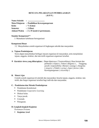 RENCANA PELAKSANAAN PEMBELAJARAN
( R P P )
Nama Sekolah : ..................................
Mata Pelajaran : Pendidikan Kewarganegaraan
Kelas : V (Lima)
Semester : 2 (Dua)
Alokasi Waktu : 2 x 35 menit (1 pertemuan).
Standar Kompetensi**
3. Memahami kebebasan berorganisasi
Kompetensi Dasar
3.2 Menyebutkan contoh organisasi di lingkungan sekolah dan masyarakat.
A. Tujuan Pembelajaran
Siswa dapat menyebutkan berbagai macam organisasi di masyarakat, serta menjelaskan
tujuan, anggota, struktur, dan tata tertib organisasi-organisasi tersebut.
 Karakter siswa yang diharapkan : Dapat dipercaya ( Trustworthines), Rasa hormat dan
perhatian ( respect ), Tekun ( diligence ) , Tanggung
jawab ( responsibility ) Berani ( courage ), Integritas
( integrity ), Peduli ( caring ), Jujur ( fairnes ) dan
Kewarganegaraan ( citizenship )
B. Materi Ajar
Contoh-contoh organisasi di sekolah dan masyarakat, beserta tujuan, anggota, struktur, tata
tertib, dan fungsi organisasi tersebut bagi individu dan masyarakat.
C. Pendekatan dan Metode Pembelajaran
 Pendekatan Kontekstual.
 Pendekatan Cooperative Learning.
 Diskusi kelas.
 Tanya jawab.
 Ceramah.
 Penugasan.
D. Langkah-langkah Kegiatan
Pertemuan Pertama
 Kegiatan Awal
Rencana Pelaksanaan Pembelajaran (RPP) 199
 