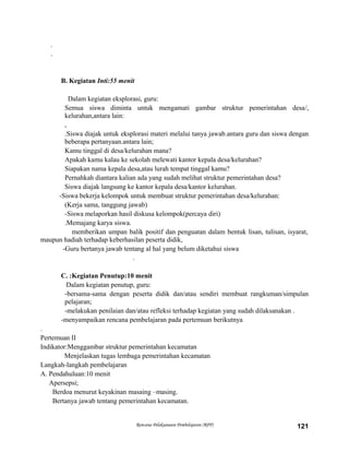 .
.
B. Kegiatan Inti:55 menit
Dalam kegiatan eksplorasi, guru:
Semua siswa diminta untuk mengamati gambar struktur pemerintahan desa/,
kelurahan,antara lain:
,
.Siswa diajak untuk eksplorasi materi melalui tanya jawab.antara guru dan siswa dengan
beberapa pertanyaan.antara lain;
Kamu tinggal di desa/kelurahan mana?
Apakah kamu kalau ke sekolah melewati kantor kepala desa/kelurahan?
Siapakan nama kepala desa,atau lurah tempat tinggal kamu?
Pernahkah diantara kalian ada yang sudah melihat struktur pemerintahan desa?
Siswa diajak langsung ke kantor kepala desa/kantor kelurahan.
-Siswa bekerja kelompok untuk membuat struktur pemerintahan desa/kelurahan:
(Kerja sama, tanggung jawab)
-Siswa melaporkan hasil diskusa kelompok(percaya diri)
.Memajang karya siswa.
memberikan umpan balik positif dan penguatan dalam bentuk lisan, tulisan, isyarat,
maupun hadiah terhadap keberhasilan peserta didik,
-Guru bertanya jawab tentang al hal yang belum diketahui siswa
.
C. :Kegiatan Penutup:10 menit
Dalam kegiatan penutup, guru:
-bersama-sama dengan peserta didik dan/atau sendiri membuat rangkuman/simpulan
pelajaran;
-melakukan penilaian dan/atau refleksi terhadap kegiatan yang sudah dilaksanakan .
-menyampaikan rencana pembelajaran pada pertemuan berikutnya
.
Pertemuan II
Indikator:Menggambar struktur pemerintahan kecamatan
Menjelaskan tugas lembaga pemerintahan kecamatan
Langkah-langkah pembelajaran
A. Pendahuluan:10 menit
Apersepsi;
Berdoa menurut keyakinan masaing –masing.
Bertanya jawab tentang pemerintahan kecamatan.
Rencana Pelaksanaan Pembelajaran (RPP) 121
 