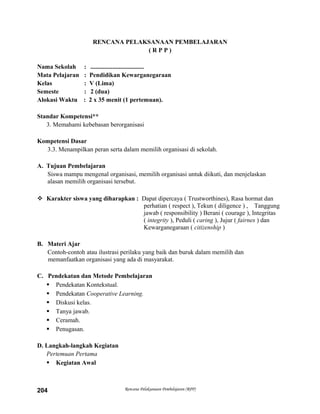 RENCANA PELAKSANAAN PEMBELAJARAN
( R P P )
Nama Sekolah : ..................................
Mata Pelajaran : Pendidikan Kewarganegaraan
Kelas : V (Lima)
Semeste : 2 (dua)
Alokasi Waktu : 2 x 35 menit (1 pertemuan).
Standar Kompetensi**
3. Memahami kebebasan berorganisasi
Kompetensi Dasar
3.3. Menampilkan peran serta dalam memilih organisasi di sekolah.
A. Tujuan Pembelajaran
Siswa mampu mengenal organisasi, memilih organisasi untuk diikuti, dan menjelaskan
alasan memilih organisasi tersebut.
 Karakter siswa yang diharapkan : Dapat dipercaya ( Trustworthines), Rasa hormat dan
perhatian ( respect ), Tekun ( diligence ) , Tanggung
jawab ( responsibility ) Berani ( courage ), Integritas
( integrity ), Peduli ( caring ), Jujur ( fairnes ) dan
Kewarganegaraan ( citizenship )
B. Materi Ajar
Contoh-contoh atau ilustrasi perilaku yang baik dan buruk dalam memilih dan
memanfaatkan organisasi yang ada di masyarakat.
C. Pendekatan dan Metode Pembelajaran
 Pendekatan Kontekstual.
 Pendekatan Cooperative Learning.
 Diskusi kelas.
 Tanya jawab.
 Ceramah.
 Penugasan.
D. Langkah-langkah Kegiatan
Pertemuan Pertama
 Kegiatan Awal
Rencana Pelaksanaan Pembelajaran (RPP)204
 