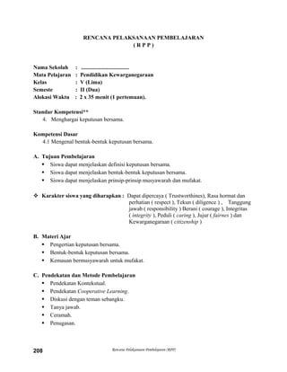 RENCANA PELAKSANAAN PEMBELAJARAN
( R P P )
Nama Sekolah : ..................................
Mata Pelajaran : Pendidikan Kewarganegaraan
Kelas : V (Lima)
Semeste : II (Dua)
Alokasi Waktu : 2 x 35 menit (1 pertemuan).
Standar Kompetensi**
4. Menghargai keputusan bersama.
Kompetensi Dasar
4.1 Mengenal bentuk-bentuk keputusan bersama.
A. Tujuan Pembelajaran
 Siswa dapat menjelaskan definisi keputusan bersama.
 Siswa dapat menjelaskan bentuk-bentuk keputusan bersama.
 Siswa dapat menjelaskan prinsip-prinsip musyawarah dan mufakat.
 Karakter siswa yang diharapkan : Dapat dipercaya ( Trustworthines), Rasa hormat dan
perhatian ( respect ), Tekun ( diligence ) , Tanggung
jawab ( responsibility ) Berani ( courage ), Integritas
( integrity ), Peduli ( caring ), Jujur ( fairnes ) dan
Kewarganegaraan ( citizenship )
B. Materi Ajar
 Pengertian keputusan bersama.
 Bentuk-bentuk keputusan bersama.
 Kemauan bermusyawarah untuk mufakat.
C. Pendekatan dan Metode Pembelajaran
 Pendekatan Kontekstual.
 Pendekatan Cooperative Learning.
 Diskusi dengan teman sebangku.
 Tanya jawab.
 Ceramah.
 Penugasan.
Rencana Pelaksanaan Pembelajaran (RPP)208
 