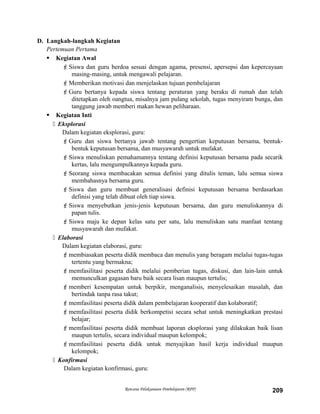D. Langkah-langkah Kegiatan
Pertemuan Pertama
 Kegiatan Awal
Siswa dan guru berdoa sesuai dengan agama, presensi, apersepsi dan kepercayaan
masing-masing, untuk mengawali pelajaran.
Memberikan motivasi dan menjelaskan tujuan pembelajaran
Guru bertanya kepada siswa tentang peraturan yang beraku di rumah dan telah
ditetapkan oleh oangtua, misalnya jam pulang sekolah, tugas menyiram bunga, dan
tanggung jawab memberi makan hewan peliharaan.
 Kegiatan Inti
 Eksplorasi
Dalam kegiatan eksplorasi, guru:
Guru dan siswa bertanya jawab tentang pengertian keputusan bersama, bentuk-
bentuk keputusan bersama, dan musyawarah untuk mufakat.
Siswa menuliskan pemahamannya tentang definisi keputusan bersama pada secarik
kertas, lalu mengumpulkannya kepada guru.
Seorang siswa membacakan semua definisi yang ditulis teman, lalu semua siswa
membahasnya bersama guru.
Siswa dan guru membuat generalisasi definisi keputusan bersama berdasarkan
definisi yang telah dibuat oleh tiap siswa.
Siswa menyebutkan jenis-jenis keputusan bersama, dan guru menuliskannya di
papan tulis.
Siswa maju ke depan kelas satu per satu, lalu menuliskan satu manfaat tentang
musyawarah dan mufakat.
 Elaborasi
Dalam kegiatan elaborasi, guru:
membiasakan peserta didik membaca dan menulis yang beragam melalui tugas-tugas
tertentu yang bermakna;
memfasilitasi peserta didik melalui pemberian tugas, diskusi, dan lain-lain untuk
memunculkan gagasan baru baik secara lisan maupun tertulis;
memberi kesempatan untuk berpikir, menganalisis, menyelesaikan masalah, dan
bertindak tanpa rasa takut;
memfasilitasi peserta didik dalam pembelajaran kooperatif dan kolaboratif;
memfasilitasi peserta didik berkompetisi secara sehat untuk meningkatkan prestasi
belajar;
memfasilitasi peserta didik membuat laporan eksplorasi yang dilakukan baik lisan
maupun tertulis, secara individual maupun kelompok;
memfasilitasi peserta didik untuk menyajikan hasil kerja individual maupun
kelompok;
 Konfirmasi
Dalam kegiatan konfirmasi, guru:
Rencana Pelaksanaan Pembelajaran (RPP) 209
 