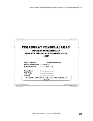 KTSP Perangkat Pembelajaran Sekolah Menengah Pertama (SMP)/Madrasah Tsanawiyah (MTs)
RPP Bahasa Indonesia Kls VII s/d IX Semester 1-2 205
KURIKULUM TINGKAT SATUAN PENDIDIKAN
(KTSP)
PERANGKAT PEMBELAJARANPERANGKAT PEMBELAJARAN
PANDUAN PENGEMBANGANPANDUAN PENGEMBANGAN
RENCANA PELAKSANAAN PEMBELAJARANRENCANA PELAKSANAAN PEMBELAJARAN
(RPP)(RPP)
Mata Pelajaran : Bahasa Indonesia
Satuan Pendidikan : SMP/MTs.
Kelas/Semester : VII s/d IX /1-2
Nama Guru : ...........................
NIP /NIK : ...........................
Sekolah : ...........................
 