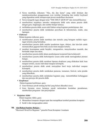 KTSP Perangkat Pembelajaran Tingkat SD, MI, DAN SDLB
 Siswa membuka dokumen "Aku, dia dan kamu" yang telah direkam dan
mendemontrasikan penggununaan icon toolsbar formating dan tombol keyboard
yang digunakan untuk mempercepat proses modofikasi document
 Siswa mengetik tugas dengan tema "THE HOLY QUR'AN" dan memodifikasinya
 memfasilitasi terjadinya interaksi antarpeserta didik serta antara peserta didik
dengan guru, lingkungan, dan sumber belajar lainnya;
 melibatkan peserta didik secara aktif dalam setiap kegiatan pembelajaran; dan
 memfasilitasi peserta didik melakukan percobaan di laboratorium, studio, atau
lapangan.
 Elaborasi
Dalam kegiatan elaborasi, guru:
 membiasakan peserta didik membaca dan menulis yang beragam melalui tugas-
tugas tertentu yang bermakna;
 memfasilitasi peserta didik melalui pemberian tugas, diskusi, dan lain-lain untuk
memunculkan gagasan baru baik secara lisan maupun tertulis;
 memberi kesempatan untuk berpikir, menganalisis, menyelesaikan masalah, dan
bertindak tanpa rasa takut;
 memfasilitasi peserta didik dalam pembelajaran kooperatif dan kolaboratif;
 memfasilitasi peserta didik berkompetisi secara sehat untuk meningkatkan prestasi
belajar;
 memfasilitasi peserta didik membuat laporan eksplorasi yang dilakukan baik lisan
maupun tertulis, secara individual maupun kelompok;
 memfasilitasi peserta didik untuk menyajikan hasil kerja individual maupun
kelompok;
 memfasilitasi peserta didik melakukan pameran, turnamen, festival, serta produk
yang dihasilkan;
 memfasilitasi peserta didik melakukan kegiatan yang menumbuhkan kebanggaan
dan rasa percaya diri peserta didik.
 Konfirmasi
Dalam kegiatan konfirmasi, guru:
 Guru bertanya jawab tentang hal-hal yang belum diketahui siswa
 Guru bersama siswa bertanya jawab meluruskan kesalahan pemahaman,
memberikan penguatan dan penyimpulan
 Kegiatan Akhir
Dalam kegiatan Akhir, guru:
 Mematikan komputer dengan tepat dan merapihkan kembali peralatan komputer
 berdo’a dan mengucapkan salam
VII. Alat/Bahan/Sumber Belajar :
"Microsoft Word For Beginner " penerbit Pusat Komputer Assalaam
Rencana Pelaksanaan Pembelajaran (RPP) 289
 
