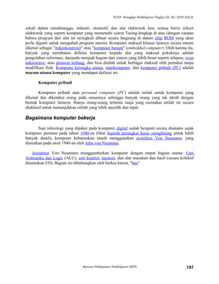 KTSP Perangkat Pembelajaran Tingkat SD, MI, DAN SDLB
sekali dalam rumahtangga, industri, otomotif, dan alat elektronik lain, semua berisi sirkuit
elektronik yang seperti komputer yang memenuhi syarat Turing-lengkap di atas (dengan catatan
bahwa program dari alat ini seringkali dibuat secara langsung di dalam chip ROM yang akan
perlu diganti untuk mengubah program mesin). Komputer maksud khusus lainnya secara umum
dikenal sebagai "mikrokontroler" atau "komputer benam" (embedded computer). Oleh karena itu,
banyak yang membatasi definisi komputer kepada alat yang maksud pokoknya adalah
pengolahan informasi, daripada menjadi bagian dari sistem yang lebih besar seperti telepon, oven
mikrowave, atau pesawat terbang, dan bisa diubah untuk berbagai maksud oleh pemakai tanpa
modifikasi fisik. Komputer kerangka utama, minikomputer, dan komputer pribadi (PC) adalah
macam utama komputer yang mendapat definisi ini.
Komputer pribadi
Komputer pribadi atau personal computer (PC) adalah istilah untuk komputer yang
dikenal dan diketahui orang pada umumnya sehingga banyak orang yang tak akrab dengan
bentuk komputer lainnya. Hanya orang-orang tertentu saaja yang memakai istilah ini secara
eksklusif untuk menunjukkan istilah yang lebih spesifik dan tepat.
Bagaimana komputer bekerja
Saat teknologi yang dipakai pada komputer digital sudah berganti secara dramatis sejak
komputer pertama pada tahun 1940-an (lihat Sejarah perangkat keras menghitung untuk lebih
banyak detail), komputer kebanyakan masih menggunakan arsitektur Von Neumann, yang
diusulkan pada awal 1940-an oleh John von Neumann.
Arsitektur Von Neumann menggambarkan komputer dengan empat bagian utama: Unit
Aritmatika dan Logis (ALU), unit kontrol, memori, dan alat masukan dan hasil (secara kolektif
dinamakan I/O). Bagian ini dihubungkan oleh berkas kawat, "bus"
Rencana Pelaksanaan Pembelajaran (RPP) 197
 