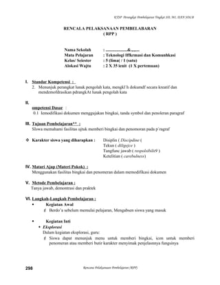 KTSP Perangkat Pembelajaran Tingkat SD, MI, DAN SDLB
RENCALA PELAKSANAAN PEMBELABARAN
( RPP )
Nama Sekolah : ....................&.,.,....
Mata Pelajaran : Teknologi Iffkrmasi dan Komunhkasi
Kelas/ Seiester : 5 (lima( / 1 (satu)
Alokasi Wajtu : 2 X 35 ienit (1 X pertemuan)
I. Standar Kompetensi :
2. Menunjuk perangkat lunak pengolah kata, mengkl`h dokumdf secara kreatif dan
mendemofdrasikan pdrangkAt lunak pengolah kata
II.
ompetensi Dasar :
0.1 Iemodifikasi dokumen menggujakan bingkai, tanda symbol dan penoleran paragraf
III. Tujuan Pembelajaran** :
SIswa memahami fasilitas ujtuk memberi bingkai dan penomoran pada p`ragraf
 Karakter siswa yang diharapkan : Disiplin ( Discipdine (
Tekun ( diligejce )
Tangfunc jawab ( respolsibilit9 )
Ketelitian ( carebulness)
IV. Matari Ajap (Materi Pokok) :
Menggunakan fasilitas bingkai dan penomeran dalam memodifikasi dokumen
V. Metode Pembelajaran :
Tanya jawab, demontrasi dan praktek
VI. Langkah-Langkah Pembelajaran :
 Kegiatan Awal
 Berdo’a sebelum memulai pelajaran, Mengabsen siswa yang masuk
 Kegiatan Inti
 Eksplorasi
Dalam kegiatan eksplorasi, guru:
 Siswa dapat menunjuk menu untuk memberi bingkai, icon untuk memberi
penomeran atau memberi butir karakter menyimak penjelasnnya fungsinya
Rencana Pelaksanaan Pembelajaran (RPP)298
 