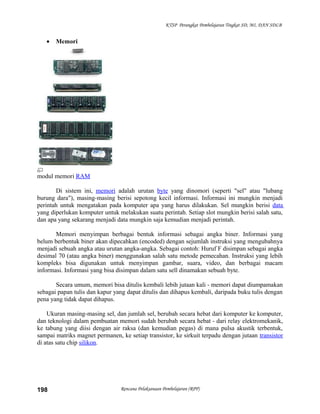 KTSP Perangkat Pembelajaran Tingkat SD, MI, DAN SDLB
• Memori
modul memori RAM
Di sistem ini, memori adalah urutan byte yang dinomori (seperti "sel" atau "lubang
burung dara"), masing-masing berisi sepotong kecil informasi. Informasi ini mungkin menjadi
perintah untuk mengatakan pada komputer apa yang harus dilakukan. Sel mungkin berisi data
yang diperlukan komputer untuk melakukan suatu perintah. Setiap slot mungkin berisi salah satu,
dan apa yang sekarang menjadi data mungkin saja kemudian menjadi perintah.
Memori menyimpan berbagai bentuk informasi sebagai angka biner. Informasi yang
belum berbentuk biner akan dipecahkan (encoded) dengan sejumlah instruksi yang mengubahnya
menjadi sebuah angka atau urutan angka-angka. Sebagai contoh: Huruf F disimpan sebagai angka
desimal 70 (atau angka biner) menggunakan salah satu metode pemecahan. Instruksi yang lebih
kompleks bisa digunakan untuk menyimpan gambar, suara, video, dan berbagai macam
informasi. Informasi yang bisa disimpan dalam satu sell dinamakan sebuah byte.
Secara umum, memori bisa ditulis kembali lebih jutaan kali - memori dapat diumpamakan
sebagai papan tulis dan kapur yang dapat ditulis dan dihapus kembali, daripada buku tulis dengan
pena yang tidak dapat dihapus.
Ukuran masing-masing sel, dan jumlah sel, berubah secara hebat dari komputer ke komputer,
dan teknologi dalam pembuatan memori sudah berubah secara hebat - dari relay elektromekanik,
ke tabung yang diisi dengan air raksa (dan kemudian pegas) di mana pulsa akustik terbentuk,
sampai matriks magnet permanen, ke setiap transistor, ke sirkuit terpadu dengan jutaan transistor
di atas satu chip silikon.
Rencana Pelaksanaan Pembelajaran (RPP)198
 