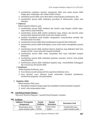 KTSP Perangkat Pembelajaran Tingkat SD, MI, DAN SDLB
 memfasilitasi terjadinya interaksi antarpeserta didik serta antara peserta didik
dengan guru, lingkungan, dan sumber belajar lainnya;
 melibatkan peserta didik secara aktif dalam setiap kegiatan pembelajaran; dan
 memfasilitasi peserta didik melakukan percobaan di laboratorium, studio, atau
lapangan.
 Elaborasi
Dalam kegiatan elaborasi, guru:
 membiasakan peserta didik membaca dan menulis yang beragam melalui tugas-
tugas tertentu yang bermakna;
 memfasilitasi peserta didik melalui pemberian tugas, diskusi, dan lain-lain untuk
memunculkan gagasan baru baik secara lisan maupun tertulis;
 memberi kesempatan untuk berpikir, menganalisis, menyelesaikan masalah, dan
bertindak tanpa rasa takut;
 memfasilitasi peserta didik dalam pembelajaran kooperatif dan kolaboratif;
 memfasilitasi peserta didik berkompetisi secara sehat untuk meningkatkan prestasi
belajar;
 memfasilitasi peserta didik membuat laporan eksplorasi yang dilakukan baik lisan
maupun tertulis, secara individual maupun kelompok;
 memfasilitasi peserta didik untuk menyajikan hasil kerja individual maupun
kelompok;
 memfasilitasi peserta didik melakukan pameran, turnamen, festival, serta produk
yang dihasilkan;
 memfasilitasi peserta didik melakukan kegiatan yang menumbuhkan kebanggaan
dan rasa percaya diri peserta didik.
 Konfirmasi
Dalam kegiatan konfirmasi, guru:
 Guru bertanya jawab tentang hal-hal yang belum diketahui siswa
 Guru bersama siswa bertanya jawab meluruskan kesalahan pemahaman,
memberikan penguatan dan penyimpulan
 Kegiatan Akhir
Dalam kegiatan Akhir, guru:
 Mematikan komputer dengan tepat dan merapihkan kembali peralatan komputer
 berdo’a dan mengucapkan salam
VII. Alat/Bahan/Sumber Belajar :
"Microsoft Word For Beginner " penerbit Pusat Komputer Assalaam
VIII. Penilaian
Indikator Pencapaian
Kompetensi
Teknik
Penilaian
Bentuk
Instrumen
Instrumen/ Soal
 Menunjukan menu
untuk memberi judul
Lisan /
Tulisan
Isian Uraian
singkat
 Tunjukanlah menu
untuk memberi judul
Rencana Pelaksanaan Pembelajaran (RPP) 307
 
