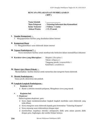 KTSP Perangkat Pembelajaran Tingkat SD, MI, DAN SDLB
RENCANA PELAKSANAAN PEMBELAJARAN
( RPP )
Nama Sekolah : .............................
Mata Pelajaran : Teknologi Informasi dan Komunikasi
Kelas/ Semester : 5 (lima) / 1 (satu)
Alokasi Waktu : 2 X 35 menit
I. Standar Kompetensi :
5. Mengoperasikan fasilitas yang disediakan dalam Internet
II. Kompetensi Dasar :
5.1 Mengidentifikasi surat elektronik dalam internet
III. Tujuan Pembelajaran** :
Siswa memahami fasilitas untuk membuat teks berkolom dalam memodifikasi dokumen
 Karakter siswa yang diharapkan : Disiplin ( Discipline )
Tekun ( diligence )
Tanggung jawab ( responsibility )
Ketelitian ( carefulness)
IV. Materi Ajar (Materi Pokok) :
Memanfaatkan fasilitas Internet untuk memeriksa dan mengirim Surat elektronik
V. Metode Pembelajaran :
Tanya jawab, demontrasi dan praktek
VI. Langkah-Langkah Pembelajaran :
 Kegiatan Awal
 Berdo’a sebelum memulai pelajaran, Mengabsen siswa yang masuk
 Kegiatan Inti
 Eksplorasi
Dalam kegiatan eksplorasi, guru:
 Siswa dapat mendemontrasikan langkah langkah membuka surat elektronik yang
telah dibuat,
 Siswa mengirim surat elektronik kepada guru bertemakan "Teknologi Kmputer"
 Siswa menutup surat elektroniknya dengan tepat
 memfasilitasi terjadinya interaksi antarpeserta didik serta antara peserta didik
dengan guru, lingkungan, dan sumber belajar lainnya;
Rencana Pelaksanaan Pembelajaran (RPP)314
 