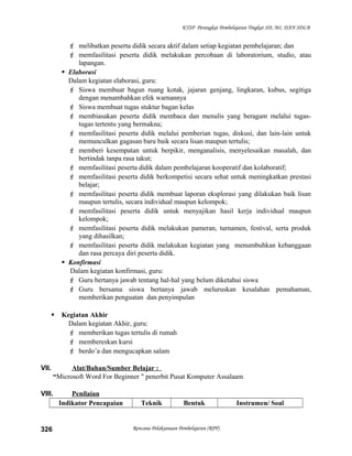KTSP Perangkat Pembelajaran Tingkat SD, MI, DAN SDLB
 melibatkan peserta didik secara aktif dalam setiap kegiatan pembelajaran; dan
 memfasilitasi peserta didik melakukan percobaan di laboratorium, studio, atau
lapangan.
 Elaborasi
Dalam kegiatan elaborasi, guru:
 Siswa membuat bagun ruang kotak, jajaran genjang, lingkaran, kubus, segitiga
dengan menambahkan efek warnannya
 Siswa membuat tugas stuktur bagan kelas
 membiasakan peserta didik membaca dan menulis yang beragam melalui tugas-
tugas tertentu yang bermakna;
 memfasilitasi peserta didik melalui pemberian tugas, diskusi, dan lain-lain untuk
memunculkan gagasan baru baik secara lisan maupun tertulis;
 memberi kesempatan untuk berpikir, menganalisis, menyelesaikan masalah, dan
bertindak tanpa rasa takut;
 memfasilitasi peserta didik dalam pembelajaran kooperatif dan kolaboratif;
 memfasilitasi peserta didik berkompetisi secara sehat untuk meningkatkan prestasi
belajar;
 memfasilitasi peserta didik membuat laporan eksplorasi yang dilakukan baik lisan
maupun tertulis, secara individual maupun kelompok;
 memfasilitasi peserta didik untuk menyajikan hasil kerja individual maupun
kelompok;
 memfasilitasi peserta didik melakukan pameran, turnamen, festival, serta produk
yang dihasilkan;
 memfasilitasi peserta didik melakukan kegiatan yang menumbuhkan kebanggaan
dan rasa percaya diri peserta didik.
 Konfirmasi
Dalam kegiatan konfirmasi, guru:
 Guru bertanya jawab tentang hal-hal yang belum diketahui siswa
 Guru bersama siswa bertanya jawab meluruskan kesalahan pemahaman,
memberikan penguatan dan penyimpulan
 Kegiatan Akhir
Dalam kegiatan Akhir, guru:
 memberikan tugas tertulis di rumah
 membereskan kursi
 berdo’a dan mengucapkan salam
VII. Alat/Bahan/Sumber Belajar :
“Microsoft Word For Beginner " penerbit Pusat Komputer Assalaam
VIII. Penilaian
Indikator Pencapaian Teknik Bentuk Instrumen/ Soal
Rencana Pelaksanaan Pembelajaran (RPP)326
 