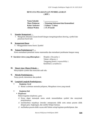 KTSP Perangkat Pembelajaran Tingkat SD, MI, DAN SDLB
RENCANA PELAKSANAAN PEMBELAJARAN
( RPP )
Nama Sekolah : .............................
Mata Pelajaran : Teknologi Informasi dan Komunikasi
Kelas/ Semester : 5 (lima) / 2 (dua)
Alokasi Waktu : 2 X 35 menit
I. Standar Kompetensi :
7. Mengelola dokumen secara kreatif dengan mengintegrasikan drawing, symbol dan
penulisan huruf naik
II. Kompetensi Dasar :
7.1 Menggunakan menu Insert, Symbol
III. Tujuan Pembelajaran** :
Siswa memahami penulisan rumus matematika dan memahami pembuatan bangun ruang
 Karakter siswa yang diharapkan : Disiplin ( Discipline )
Tekun ( diligence )
Tanggung jawab ( responsibility )
Ketelitian ( carefulness)
IV. Materi Ajar (Materi Pokok) :
Menyisipkan symbol dan mencetak naik teks
V. Metode Pembelajaran :
Tanya jawab, demontrasi dan praktek
VI. Langkah-Langkah Pembelajaran :
 Kegiatan Awal
 Berdo’a sebelum memulai pelajaran, Mengabsen siswa yang masuk
 Kegiatan Inti
 Eksplorasi
Dalam kegiatan eksplorasi, guru:
 Siswa dapat menunjuk menu untuk menambahkan symbol dan menyimak
penjelasannya
 memfasilitasi terjadinya interaksi antarpeserta didik serta antara peserta didik
dengan guru, lingkungan, dan sumber belajar lainnya;
 melibatkan peserta didik secara aktif dalam setiap kegiatan pembelajaran; dan
Rencana Pelaksanaan Pembelajaran (RPP) 329
 