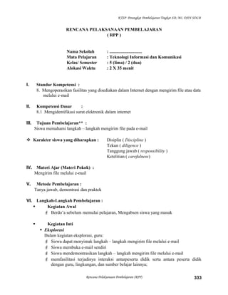 KTSP Perangkat Pembelajaran Tingkat SD, MI, DAN SDLB
RENCANA PELAKSANAAN PEMBELAJARAN
( RPP )
Nama Sekolah : .............................
Mata Pelajaran : Teknologi Informasi dan Komunikasi
Kelas/ Semester : 5 (lima) / 2 (dua)
Alokasi Waktu : 2 X 35 menit
I. Standar Kompetensi :
8. Mengoperasikan fasilitas yang disediakan dalam Internet dengan mengirim file atau data
melalui e-mail
II. Kompetensi Dasar :
8.1 Mengidentifikasi surat elektronik dalam internet
III. Tujuan Pembelajaran** :
Siswa memahami langkah – langkah mengirim file pada e-mail
 Karakter siswa yang diharapkan : Disiplin ( Discipline )
Tekun ( diligence )
Tanggung jawab ( responsibility )
Ketelitian ( carefulness)
IV. Materi Ajar (Materi Pokok) :
Mengirim file melalui e-mail
V. Metode Pembelajaran :
Tanya jawab, demontrasi dan praktek
VI. Langkah-Langkah Pembelajaran :
 Kegiatan Awal
 Berdo’a sebelum memulai pelajaran, Mengabsen siswa yang masuk
 Kegiatan Inti
 Eksplorasi
Dalam kegiatan eksplorasi, guru:
 Siswa dapat menyimak langkah – langkah mengirim file melalui e-mail
 Siswa membuka e-mail sendiri
 Siswa mendemontrasikan langkah – langkah mengirim file melalui e-mail
 memfasilitasi terjadinya interaksi antarpeserta didik serta antara peserta didik
dengan guru, lingkungan, dan sumber belajar lainnya;
Rencana Pelaksanaan Pembelajaran (RPP) 333
 
