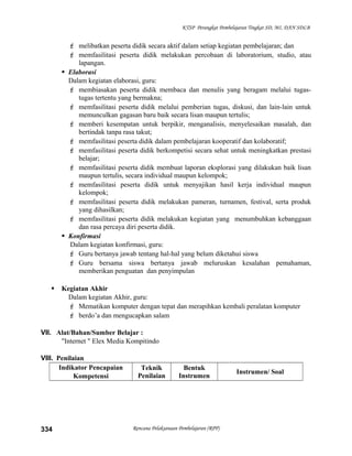 KTSP Perangkat Pembelajaran Tingkat SD, MI, DAN SDLB
 melibatkan peserta didik secara aktif dalam setiap kegiatan pembelajaran; dan
 memfasilitasi peserta didik melakukan percobaan di laboratorium, studio, atau
lapangan.
 Elaborasi
Dalam kegiatan elaborasi, guru:
 membiasakan peserta didik membaca dan menulis yang beragam melalui tugas-
tugas tertentu yang bermakna;
 memfasilitasi peserta didik melalui pemberian tugas, diskusi, dan lain-lain untuk
memunculkan gagasan baru baik secara lisan maupun tertulis;
 memberi kesempatan untuk berpikir, menganalisis, menyelesaikan masalah, dan
bertindak tanpa rasa takut;
 memfasilitasi peserta didik dalam pembelajaran kooperatif dan kolaboratif;
 memfasilitasi peserta didik berkompetisi secara sehat untuk meningkatkan prestasi
belajar;
 memfasilitasi peserta didik membuat laporan eksplorasi yang dilakukan baik lisan
maupun tertulis, secara individual maupun kelompok;
 memfasilitasi peserta didik untuk menyajikan hasil kerja individual maupun
kelompok;
 memfasilitasi peserta didik melakukan pameran, turnamen, festival, serta produk
yang dihasilkan;
 memfasilitasi peserta didik melakukan kegiatan yang menumbuhkan kebanggaan
dan rasa percaya diri peserta didik.
 Konfirmasi
Dalam kegiatan konfirmasi, guru:
 Guru bertanya jawab tentang hal-hal yang belum diketahui siswa
 Guru bersama siswa bertanya jawab meluruskan kesalahan pemahaman,
memberikan penguatan dan penyimpulan
 Kegiatan Akhir
Dalam kegiatan Akhir, guru:
 Mematikan komputer dengan tepat dan merapihkan kembali peralatan komputer
 berdo’a dan mengucapkan salam
VII. Alat/Bahan/Sumber Belajar :
"Internet " Elex Media Kompitindo
VIII. Penilaian
Indikator Pencapaian
Kompetensi
Teknik
Penilaian
Bentuk
Instrumen
Instrumen/ Soal
Rencana Pelaksanaan Pembelajaran (RPP)334
 
