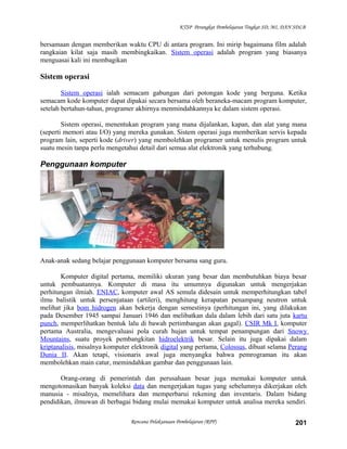 KTSP Perangkat Pembelajaran Tingkat SD, MI, DAN SDLB
bersamaan dengan memberikan waktu CPU di antara program. Ini mirip bagaimana film adalah
rangkaian kilat saja masih membingkaikan. Sistem operasi adalah program yang biasanya
menguasai kali ini membagikan
Sistem operasi
Sistem operasi ialah semacam gabungan dari potongan kode yang berguna. Ketika
semacam kode komputer dapat dipakai secara bersama oleh beraneka-macam program komputer,
setelah bertahun-tahun, programer akhirnya menmindahkannya ke dalam sistem operasi.
Sistem operasi, menentukan program yang mana dijalankan, kapan, dan alat yang mana
(seperti memori atau I/O) yang mereka gunakan. Sistem operasi juga memberikan servis kepada
program lain, seperti kode (driver) yang membolehkan programer untuk menulis program untuk
suatu mesin tanpa perlu mengetahui detail dari semua alat elektronik yang terhubung.
Penggunaan komputer
Anak-anak sedang belajar penggunaan komputer bersama sang guru.
Komputer digital pertama, memiliki ukuran yang besar dan membutuhkan biaya besar
untuk pembuatannya. Komputer di masa itu umumnya digunakan untuk mengerjakan
perhitungan ilmiah. ENIAC, komputer awal AS semula didesain untuk memperhitungkan tabel
ilmu balistik untuk persenjataan (artileri), menghitung kerapatan penampang neutron untuk
melihat jika bom hidrogen akan bekerja dengan semestinya (perhitungan ini, yang dilakukan
pada Desember 1945 sampai Januari 1946 dan melibatkan dala dalam lebih dari satu juta kartu
punch, memperlihatkan bentuk lalu di bawah pertimbangan akan gagal). CSIR Mk I, komputer
pertama Australia, mengevaluasi pola curah hujan untuk tempat penampungan dari Snowy
Mountains, suatu proyek pembangkitan hidroelektrik besar. Selain itu juga dipakai dalam
kriptanalisis, misalnya komputer elektronik digital yang pertama, Colossus, dibuat selama Perang
Dunia II. Akan tetapi, visionaris awal juga menyangka bahwa pemrograman itu akan
membolehkan main catur, memindahkan gambar dan penggunaan lain.
Orang-orang di pemerintah dan perusahaan besar juga memakai komputer untuk
mengotomasikan banyak koleksi data dan mengerjakan tugas yang sebelumnya dikerjakan oleh
manusia - misalnya, memelihara dan memperbarui rekening dan inventaris. Dalam bidang
pendidikan, ilmuwan di berbagai bidang mulai memakai komputer untuk analisa mereka sendiri.
Rencana Pelaksanaan Pembelajaran (RPP) 201
 