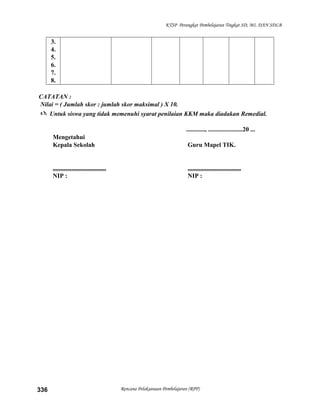 KTSP Perangkat Pembelajaran Tingkat SD, MI, DAN SDLB
3.
4.
5.
6.
7.
8.
CATATAN :
Nilai = ( Jumlah skor : jumlah skor maksimal ) X 10.
 Untuk siswa yang tidak memenuhi syarat penilaian KKM maka diadakan Remedial.
............, ......................20 ...
Mengetahui
Kepala Sekolah Guru Mapel TIK.
.................................. ..................................
NIP : NIP :
Rencana Pelaksanaan Pembelajaran (RPP)336
 