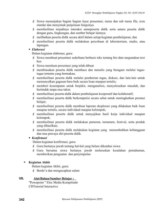 KTSP Perangkat Pembelajaran Tingkat SD, MI, DAN SDLB
 Siswa menunjukan bagian bagian layar presentasi, menu dan sub menu file, icon
standar dan menyimak penjelasan fungsinya.
 memfasilitasi terjadinya interaksi antarpeserta didik serta antara peserta didik
dengan guru, lingkungan, dan sumber belajar lainnya;
 melibatkan peserta didik secara aktif dalam setiap kegiatan pembelajaran; dan
 memfasilitasi peserta didik melakukan percobaan di laboratorium, studio, atau
lapangan.
 Elaborasi
Dalam kegiatan elaborasi, guru:
 Siswa membuat presentasi sederhana berbasis teks tentang bio data megunakan text
box
 Siswa merekam presentasi yang telah dibuat
 membiasakan peserta didik membaca dan menulis yang beragam melalui tugas-
tugas tertentu yang bermakna;
 memfasilitasi peserta didik melalui pemberian tugas, diskusi, dan lain-lain untuk
memunculkan gagasan baru baik secara lisan maupun tertulis;
 memberi kesempatan untuk berpikir, menganalisis, menyelesaikan masalah, dan
bertindak tanpa rasa takut;
 memfasilitasi peserta didik dalam pembelajaran kooperatif dan kolaboratif;
 memfasilitasi peserta didik berkompetisi secara sehat untuk meningkatkan prestasi
belajar;
 memfasilitasi peserta didik membuat laporan eksplorasi yang dilakukan baik lisan
maupun tertulis, secara individual maupun kelompok;
 memfasilitasi peserta didik untuk menyajikan hasil kerja individual maupun
kelompok;
 memfasilitasi peserta didik melakukan pameran, turnamen, festival, serta produk
yang dihasilkan;
 memfasilitasi peserta didik melakukan kegiatan yang menumbuhkan kebanggaan
dan rasa percaya diri peserta didik.
 Konfirmasi
Dalam kegiatan konfirmasi, guru:
 Guru bertanya jawab tentang hal-hal yang belum diketahui siswa
 Guru bersama siswa bertanya jawab meluruskan kesalahan pemahaman,
memberikan penguatan dan penyimpulan
 Kegiatan Akhir
Dalam kegiatan Akhir, guru:
 Berdo’a dan mengucapkan salam
VII. Alat/Bahan/Sumber Belajar :
"Powepoint " Elex Media Kompitindo
CDTutorial Interactive
Rencana Pelaksanaan Pembelajaran (RPP)342
 