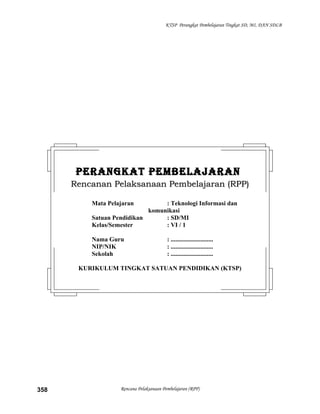KTSP Perangkat Pembelajaran Tingkat SD, MI, DAN SDLB
Rencana Pelaksanaan Pembelajaran (RPP)358
PERANGKAT PEMBELAJARANPERANGKAT PEMBELAJARAN
Rencanan Pelaksanaan Pembelajaran (RPP)Rencanan Pelaksanaan Pembelajaran (RPP)
Mata Pelajaran : Teknologi Informasi dan
komunikasi
Satuan Pendidikan : SD/MI
Kelas/Semester : VI / 1
Nama Guru : ...........................
NIP/NIK : ...........................
Sekolah : ...........................
KURIKULUM TINGKAT SATUAN PENDIDIKAN (KTSP)
 