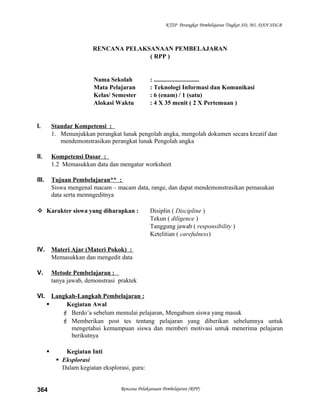 KTSP Perangkat Pembelajaran Tingkat SD, MI, DAN SDLB
RENCANA PELAKSANAAN PEMBELAJARAN
( RPP )
Nama Sekolah : .............................
Mata Pelajaran : Teknologi Informasi dan Komunikasi
Kelas/ Semester : 6 (enam) / 1 (satu)
Alokasi Waktu : 4 X 35 menit ( 2 X Pertemuan )
I. Standar Kompetensi :
1. Menunjukkan perangkat lunak pengolah angka, mengolah dokumen secara kreatif dan
mendemonstrasikan perangkat lunak Pengolah angka
II. Kompetensi Dasar :
1.2 Memasukkan data dan mengatur worksheet
III. Tujuan Pembelajaran** :
Siswa mengenal macam – macam data, range, dan dapat mendemonstrasikan pemasukan
data serta memngeditnya
 Karakter siswa yang diharapkan : Disiplin ( Discipline )
Tekun ( diligence )
Tanggung jawab ( responsibility )
Ketelitian ( carefulness)
IV. Materi Ajar (Materi Pokok) :
Memasukkan dan mengedit data
V. Metode Pembelajaran :
tanya jawab, demonstrasi praktek
VI. Langkah-Langkah Pembelajaran :
 Kegiatan Awal
 Berdo’a sebelum memulai pelajaran, Mengabsen siswa yang masuk
 Memberikan post tes tentang pelajaran yang diberikan sebelumnya untuk
mengetahui kemampuan siswa dan memberi motivasi untuk menerima pelajaran
berikutnya
 Kegiatan Inti
 Eksplorasi
Dalam kegiatan eksplorasi, guru:
Rencana Pelaksanaan Pembelajaran (RPP)364
 