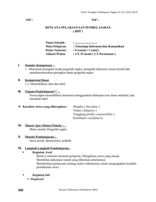 KTSP Perangkat Pembelajaran Tingkat SD, MI, DAN SDLB
NIP : NIP :
RENCANA PELAKSANAAN PEMBELAJARAN
( RPP )
Nama Sekolah : .............................
Mata Pelajaran : Teknologi Informasi dan Komunikasi
Kelas/ Semester : 6 (enam) / 1 (satu)
Alokasi Waktu : 4 X 35 menit ( 2 X Pertemuan )
I. Standar Kompetensi :
1. Menunjuk perangkat lunak pengolah angka, mengolah dokumen secara kreatif dan
mendemontrasikan perangkat lunak pengolah angka
II. Kompetensi Dasar :
1.3 Memodifikasi data dan tabel
III. Tujuan Pembelajaran** :
Siswa dapat memodifikasi dokumen menggunakan beberapa icon menu standard, dan
membuat tabel
 Karakter siswa yang diharapkan : Disiplin ( Discipline )
Tekun ( diligence )
Tanggung jawab ( responsibility )
Ketelitian ( carefulness)
IV. Materi Ajar (Materi Pokok) :
Menu standar Pengolah angka
V. Metode Pembelajaran :
tanya jawab, demonstrasi, praktek
VI. Langkah-Langkah Pembelajaran :
 Kegiatan Awal
Berdo’a sebelum memulai pelajaran, Mengabsen siswa yang masuk
Membahas pekerjaan rumah yang diberikan sebelumnya
Memberikan pertanyaan tentang materi sebelumnya untuk mengingatkan kembali
pemahaman siswa
 Kegiatan Inti
 Eksplorasi
Rencana Pelaksanaan Pembelajaran (RPP)368
 