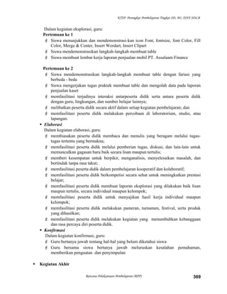 KTSP Perangkat Pembelajaran Tingkat SD, MI, DAN SDLB
Dalam kegiatan eksplorasi, guru:
Pertemuan ke 1
 Siswa menunjukkan dan mendemonstrasi-kan icon Font, fontsize, font Color, Fill
Color, Merge & Center, Insert Wordart, Insert Clipart
 Siswa mendemonstrasikan langkah-langkah membuat table
 Siswa membuat lembar kerja laporan penjualan mobil PT. Assalaam Finance
Pertemuan ke 2
 Siswa mendemonstrasikan langkah-langkah membuat table dengan fariasi yang
berbeda - beda
 Siswa mengerjakan tugas praktek membuat table dan mengolah data pada laporan
penjualan kaset
 memfasilitasi terjadinya interaksi antarpeserta didik serta antara peserta didik
dengan guru, lingkungan, dan sumber belajar lainnya;
 melibatkan peserta didik secara aktif dalam setiap kegiatan pembelajaran; dan
 memfasilitasi peserta didik melakukan percobaan di laboratorium, studio, atau
lapangan.
 Elaborasi
Dalam kegiatan elaborasi, guru:
 membiasakan peserta didik membaca dan menulis yang beragam melalui tugas-
tugas tertentu yang bermakna;
 memfasilitasi peserta didik melalui pemberian tugas, diskusi, dan lain-lain untuk
memunculkan gagasan baru baik secara lisan maupun tertulis;
 memberi kesempatan untuk berpikir, menganalisis, menyelesaikan masalah, dan
bertindak tanpa rasa takut;
 memfasilitasi peserta didik dalam pembelajaran kooperatif dan kolaboratif;
 memfasilitasi peserta didik berkompetisi secara sehat untuk meningkatkan prestasi
belajar;
 memfasilitasi peserta didik membuat laporan eksplorasi yang dilakukan baik lisan
maupun tertulis, secara individual maupun kelompok;
 memfasilitasi peserta didik untuk menyajikan hasil kerja individual maupun
kelompok;
 memfasilitasi peserta didik melakukan pameran, turnamen, festival, serta produk
yang dihasilkan;
 memfasilitasi peserta didik melakukan kegiatan yang menumbuhkan kebanggaan
dan rasa percaya diri peserta didik.
 Konfirmasi
Dalam kegiatan konfirmasi, guru:
 Guru bertanya jawab tentang hal-hal yang belum diketahui siswa
 Guru bersama siswa bertanya jawab meluruskan kesalahan pemahaman,
memberikan penguatan dan penyimpulan
 Kegiatan Akhir
Rencana Pelaksanaan Pembelajaran (RPP) 369
 