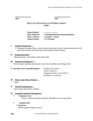 KTSP Perangkat Pembelajaran Tingkat SD, MI, DAN SDLB
.................................. ..................................
NIP : NIP :
RENCANA PELAKSANAAN PEMBELAJARAN
( RPP )
Nama Sekolah : .............................
Mata Pelajaran : Teknologi Informasi dan Komunikasi
Kelas/ Semester : 6 (enam) / 1 (satu)
Alokasi Waktu : 2 X 35 menit
I. Standar Kompetensi :
2. Mengenal perangkat keras, system, tatacara pelayanan internet, mendemonstrasikan web
dan email, mencari informasi dan berkomunikasi melalui internet
II. Kompetensi Dasar :
Mengirim berita / file melalui media elek tronik
III. Tujuan Pembelajaran** :
Siswa mampu membuka dan mencek email serta membalas email dengan baik
 Karakter siswa yang diharapkan : Disiplin ( Discipline )
Tekun ( diligence )
Tanggung jawab ( responsibility )
Ketelitian ( carefulness)
IV. Materi Ajar (Materi Pokok) :
Email
V. Metode Pembelajaran :
tanya jawab, demonstrasi, praktek
VI. Langkah-Langkah Pembelajaran :
 Kegiatan Awal
Berdo’a sebelum memulai pelajaran, Mengabsen siswa yang masuk
 Kegiatan Inti
 Eksplorasi
Dalam kegiatan eksplorasi, guru:
Rencana Pelaksanaan Pembelajaran (RPP)372
 