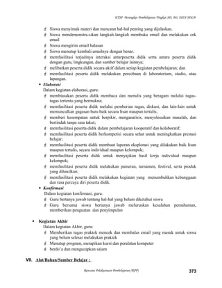 KTSP Perangkat Pembelajaran Tingkat SD, MI, DAN SDLB
 Siswa menyimak materi dan mencatat hal-hal penting yang dijelaskan.
 Siswa mendemonstra-sikan langkah-langkah membuka email dan melakukan cek
email
 Siswa mengirim email balasan
 Siswa menutup kembali emailnya dengan benar.
 memfasilitasi terjadinya interaksi antarpeserta didik serta antara peserta didik
dengan guru, lingkungan, dan sumber belajar lainnya;
 melibatkan peserta didik secara aktif dalam setiap kegiatan pembelajaran; dan
 memfasilitasi peserta didik melakukan percobaan di laboratorium, studio, atau
lapangan.
 Elaborasi
Dalam kegiatan elaborasi, guru:
 membiasakan peserta didik membaca dan menulis yang beragam melalui tugas-
tugas tertentu yang bermakna;
 memfasilitasi peserta didik melalui pemberian tugas, diskusi, dan lain-lain untuk
memunculkan gagasan baru baik secara lisan maupun tertulis;
 memberi kesempatan untuk berpikir, menganalisis, menyelesaikan masalah, dan
bertindak tanpa rasa takut;
 memfasilitasi peserta didik dalam pembelajaran kooperatif dan kolaboratif;
 memfasilitasi peserta didik berkompetisi secara sehat untuk meningkatkan prestasi
belajar;
 memfasilitasi peserta didik membuat laporan eksplorasi yang dilakukan baik lisan
maupun tertulis, secara individual maupun kelompok;
 memfasilitasi peserta didik untuk menyajikan hasil kerja individual maupun
kelompok;
 memfasilitasi peserta didik melakukan pameran, turnamen, festival, serta produk
yang dihasilkan;
 memfasilitasi peserta didik melakukan kegiatan yang menumbuhkan kebanggaan
dan rasa percaya diri peserta didik.
 Konfirmasi
Dalam kegiatan konfirmasi, guru:
 Guru bertanya jawab tentang hal-hal yang belum diketahui siswa
 Guru bersama siswa bertanya jawab meluruskan kesalahan pemahaman,
memberikan penguatan dan penyimpulan
 Kegiatan Akhir
Dalam kegiatan Akhir, guru:
 Memberikan tugas praktek mencek dan membalas email yang masuk untuk siswa
yang belum selesai melakukan praktek
 Menutup program, merapikan kursi dan peralatan komputer
 berdo’a dan mengucapkan salam
VII. Alat/Bahan/Sumber Belajar :
Rencana Pelaksanaan Pembelajaran (RPP) 373
 