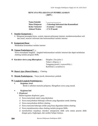 KTSP Perangkat Pembelajaran Tingkat SD, MI, DAN SDLB
RENCANA PELAKSANAAN PEMBELAJARAN
( RPP )
Nama Sekolah : .............................
Mata Pelajaran : Teknologi Informasi dan Komunikasi
Kelas/ Semester : 6 (enam) / 1 (satu)
Alokasi Waktu : 2 X 35 menit
I. Standar Kompetensi :
4. Mengenal perangkat keras, system, tatacara pelayanan internet, mendemonstrasikan web
dan email, mencari informasi dan berkomunikasi melalui internet
II. Kompetensi Dasar :
Melakukan komunikasi melalui internet
III. Tujuan Pembelajaran** :
Siswa memahami langkah – langkah berkomunikasi melalui iinternet dan dapat melakukan
chatting melalui program MiRc
 Karakter siswa yang diharapkan : Disiplin ( Discipline )
Tekun ( diligence )
Tanggung jawab ( responsibility )
Ketelitian ( carefulness)
IV. Materi Ajar (Materi Pokok) : Chatting
V. Metode Pembelajaran : Tanya jawab, demonstrasi, praktek
VI. Langkah-Langkah Pembelajaran :
 Kegiatan Awal
Berdo’a sebelum memulai pelajaran, Mengabsen siswa yang masuk
 Kegiatan Inti
 Eksplorasi
Dalam kegiatan eksplorasi, guru:
 Siswa menyimak materi yang dijelaskan
 Siswa menyebutkan beberapa software yang digunakan untuk chatting
 Siswa menyebutkan definisi chatting
 Siswa mencatat beberapa istilah yang biasa digunakan dalam chatting
 Siswa mendemonstra-sikan chatting melalui program MiRc.
 memfasilitasi terjadinya interaksi antarpeserta didik serta antara peserta didik
dengan guru, lingkungan, dan sumber belajar lainnya;
Rencana Pelaksanaan Pembelajaran (RPP)384
 