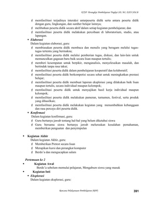 KTSP Perangkat Pembelajaran Tingkat SD, MI, DAN SDLB
 memfasilitasi terjadinya interaksi antarpeserta didik serta antara peserta didik
dengan guru, lingkungan, dan sumber belajar lainnya;
 melibatkan peserta didik secara aktif dalam setiap kegiatan pembelajaran; dan
 memfasilitasi peserta didik melakukan percobaan di laboratorium, studio, atau
lapangan.
 Elaborasi
Dalam kegiatan elaborasi, guru:
 membiasakan peserta didik membaca dan menulis yang beragam melalui tugas-
tugas tertentu yang bermakna;
 memfasilitasi peserta didik melalui pemberian tugas, diskusi, dan lain-lain untuk
memunculkan gagasan baru baik secara lisan maupun tertulis;
 memberi kesempatan untuk berpikir, menganalisis, menyelesaikan masalah, dan
bertindak tanpa rasa takut;
 memfasilitasi peserta didik dalam pembelajaran kooperatif dan kolaboratif;
 memfasilitasi peserta didik berkompetisi secara sehat untuk meningkatkan prestasi
belajar;
 memfasilitasi peserta didik membuat laporan eksplorasi yang dilakukan baik lisan
maupun tertulis, secara individual maupun kelompok;
 memfasilitasi peserta didik untuk menyajikan hasil kerja individual maupun
kelompok;
 memfasilitasi peserta didik melakukan pameran, turnamen, festival, serta produk
yang dihasilkan;
 memfasilitasi peserta didik melakukan kegiatan yang menumbuhkan kebanggaan
dan rasa percaya diri peserta didik.
 Konfirmasi
Dalam kegiatan konfirmasi, guru:
 Guru bertanya jawab tentang hal-hal yang belum diketahui siswa
 Guru bersama siswa bertanya jawab meluruskan kesalahan pemahaman,
memberikan penguatan dan penyimpulan
 Kegiatan Akhir
Dalam kegiatan Akhir, guru:
 Memberikan Pretest secara lisan
 Merapikan kursi dan perangkat komputer
 Berdo’a dan mengucapkan salam
Pertemuan ke 2
 Kegiatan Awal
Berdo’a sebelum memulai pelajaran, Mengabsen siswa yang masuk
 Kegiatan Inti
 Eksplorasi
Dalam kegiatan eksplorasi, guru:
Rencana Pelaksanaan Pembelajaran (RPP) 391
 