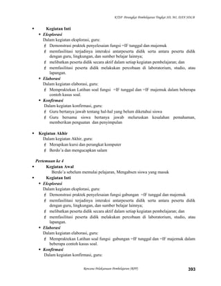 KTSP Perangkat Pembelajaran Tingkat SD, MI, DAN SDLB
 Kegiatan Inti
 Eksplorasi
Dalam kegiatan eksplorasi, guru:
 Demonstrasi praktek penyelesaian fungsi =IF tunggal dan majemuk
 memfasilitasi terjadinya interaksi antarpeserta didik serta antara peserta didik
dengan guru, lingkungan, dan sumber belajar lainnya;
 melibatkan peserta didik secara aktif dalam setiap kegiatan pembelajaran; dan
 memfasilitasi peserta didik melakukan percobaan di laboratorium, studio, atau
lapangan.
 Elaborasi
Dalam kegiatan elaborasi, guru:
 Mempraktekan Latihan soal fungsi =IF tunggal dan =IF majemuk dalam beberapa
contoh kasus soal.
 Konfirmasi
Dalam kegiatan konfirmasi, guru:
 Guru bertanya jawab tentang hal-hal yang belum diketahui siswa
 Guru bersama siswa bertanya jawab meluruskan kesalahan pemahaman,
memberikan penguatan dan penyimpulan
 Kegiatan Akhir
Dalam kegiatan Akhir, guru:
 Merapikan kursi dan perangkat komputer
 Berdo’a dan mengucapkan salam
Pertemuan ke 4
 Kegiatan Awal
Berdo’a sebelum memulai pelajaran, Mengabsen siswa yang masuk
 Kegiatan Inti
 Eksplorasi
Dalam kegiatan eksplorasi, guru:
 Demonstrasi praktek penyelesaian fungsi gabungan =IF tunggal dan majemuk
 memfasilitasi terjadinya interaksi antarpeserta didik serta antara peserta didik
dengan guru, lingkungan, dan sumber belajar lainnya;
 melibatkan peserta didik secara aktif dalam setiap kegiatan pembelajaran; dan
 memfasilitasi peserta didik melakukan percobaan di laboratorium, studio, atau
lapangan.
 Elaborasi
Dalam kegiatan elaborasi, guru:
 Mempraktekan Latihan soal fungsi gabungan =IF tunggal dan =IF majemuk dalam
beberapa contoh kasus soal.
 Konfirmasi
Dalam kegiatan konfirmasi, guru:
Rencana Pelaksanaan Pembelajaran (RPP) 393
 