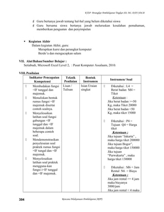 KTSP Perangkat Pembelajaran Tingkat SD, MI, DAN SDLB
 Guru bertanya jawab tentang hal-hal yang belum diketahui siswa
 Guru bersama siswa bertanya jawab meluruskan kesalahan pemahaman,
memberikan penguatan dan penyimpulan
 Kegiatan Akhir
Dalam kegiatan Akhir, guru:
Merapikan kursi dan perangkat komputer
Berdo’a dan mengucapkan salam
VII. Alat/Bahan/Sumber Belajar :
Setiabudi, Microsoft Excel Level 2, : Pusat Komputer Assalaam, 2010.
VIII.Penilaian
Indikator Pencapaian
Kompetensi
Teknik
Penilaian
Bentuk
Instrumen
Instrumen/ Soal
 Membedakan fungsi
=IF tunggal dan
majemuk.
 Menuliskan bentuk
rumus fungsi =IF
majemuk disertai
contoh soalnya.
 Menyelesaikan
latihan soal fungsi
gabungan =IF
tunggal dan =IF
majemuk dalam
beberapa contoh
soal.
 Mendemonstrasikan
penyelesaian soal
praktek rumus fungsi
=IF tungal dan =IF
majemuk.
 Menyelesaikan
latihan soal praktek
mengguna-kan
fungsi i=IF tunggal
dan =IF majemuk.
Lisan /
Tulisan
Isian Uraian
singkat
 Diketahui : L4 =
Berat badan M4 =
Tiket
Ketentuan :
Jika berat badan >=50
Kg, maka Tiket 20000
Jika berat badan <50
Kg, maka tiket 15000
 Diketahui : P4 =
Tujuan Q4 = Harga
tiket
Ketentuan :
Jika tujuan “Jakarta” ,
maka harga tiket 200000
Jika tujuan Bogor”,
maka harga tiket 150000
Jika tujuan
“Purwakarta” , maka
harga tiket 130000
 Diketahui : M6 = Jam
Rental N6 = Biaya
Ketentuan :
Jika jam rental >= 4 jam
maka biayanya
3000/jam
Jika jam rental < 4 maka
Rencana Pelaksanaan Pembelajaran (RPP)394
 