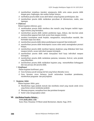 KTSP Perangkat Pembelajaran Tingkat SD, MI, DAN SDLB
 memfasilitasi terjadinya interaksi antarpeserta didik serta antara peserta didik
dengan guru, lingkungan, dan sumber belajar lainnya;
 melibatkan peserta didik secara aktif dalam setiap kegiatan pembelajaran; dan
 memfasilitasi peserta didik melakukan percobaan di laboratorium, studio, atau
lapangan.
 Elaborasi
Dalam kegiatan elaborasi, guru:
 membiasakan peserta didik membaca dan menulis yang beragam melalui tugas-
tugas tertentu yang bermakna;
 memfasilitasi peserta didik melalui pemberian tugas, diskusi, dan lain-lain untuk
memunculkan gagasan baru baik secara lisan maupun tertulis;
 memberi kesempatan untuk berpikir, menganalisis, menyelesaikan masalah, dan
bertindak tanpa rasa takut;
 memfasilitasi peserta didik dalam pembelajaran kooperatif dan kolaboratif;
 memfasilitasi peserta didik berkompetisi secara sehat untuk meningkatkan prestasi
belajar;
 memfasilitasi peserta didik membuat laporan eksplorasi yang dilakukan baik lisan
maupun tertulis, secara individual maupun kelompok;
 memfasilitasi peserta didik untuk menyajikan hasil kerja individual maupun
kelompok;
 memfasilitasi peserta didik melakukan pameran, turnamen, festival, serta produk
yang dihasilkan;
 memfasilitasi peserta didik melakukan kegiatan yang menumbuhkan kebanggaan
dan rasa percaya diri peserta didik.
 Konfirmasi
Dalam kegiatan konfirmasi, guru:
 Guru bertanya jawab tentang hal-hal yang belum diketahui siswa
 Guru bersama siswa bertanya jawab meluruskan kesalahan pemahaman,
memberikan penguatan dan penyimpulan
 Kegiatan Akhir
Dalam kegiatan Akhir, guru:
 Memberikan tugas praktek mencek dan membalas email yang masuk untuk siswa
yang belum selesai melakukan praktek
 Menutup program, merapikan kursi dan peralatan komputer
 berdo’a dan mengucapkan salam
VII. Alat/Bahan/Sumber Belajar :
www.mail.yahoo. com
Kent, Peter, Penuntun 10 Menit untuk Berinternet, Jakarta: Sugi, 2010.
Rencana Pelaksanaan Pembelajaran (RPP)398
 