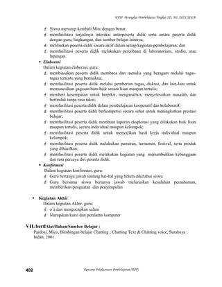 KTSP Perangkat Pembelajaran Tingkat SD, MI, DAN SDLB
 Siswa menutup kembali Mirc dengan benar.
 memfasilitasi terjadinya interaksi antarpeserta didik serta antara peserta didik
dengan guru, lingkungan, dan sumber belajar lainnya;
 melibatkan peserta didik secara aktif dalam setiap kegiatan pembelajaran; dan
 memfasilitasi peserta didik melakukan percobaan di laboratorium, studio, atau
lapangan.
 Elaborasi
Dalam kegiatan elaborasi, guru:
 membiasakan peserta didik membaca dan menulis yang beragam melalui tugas-
tugas tertentu yang bermakna;
 memfasilitasi peserta didik melalui pemberian tugas, diskusi, dan lain-lain untuk
memunculkan gagasan baru baik secara lisan maupun tertulis;
 memberi kesempatan untuk berpikir, menganalisis, menyelesaikan masalah, dan
bertindak tanpa rasa takut;
 memfasilitasi peserta didik dalam pembelajaran kooperatif dan kolaboratif;
 memfasilitasi peserta didik berkompetisi secara sehat untuk meningkatkan prestasi
belajar;
 memfasilitasi peserta didik membuat laporan eksplorasi yang dilakukan baik lisan
maupun tertulis, secara individual maupun kelompok;
 memfasilitasi peserta didik untuk menyajikan hasil kerja individual maupun
kelompok;
 memfasilitasi peserta didik melakukan pameran, turnamen, festival, serta produk
yang dihasilkan;
 memfasilitasi peserta didik melakukan kegiatan yang menumbuhkan kebanggaan
dan rasa percaya diri peserta didik.
 Konfirmasi
Dalam kegiatan konfirmasi, guru:
 Guru bertanya jawab tentang hal-hal yang belum diketahui siswa
 Guru bersama siswa bertanya jawab meluruskan kesalahan pemahaman,
memberikan penguatan dan penyimpulan
 Kegiatan Akhir
Dalam kegiatan Akhir, guru:
 o’a dan mengucapkan salam
 Merapikan kursi dan peralatan komputer
VII. berdAlat/Bahan/Sumber Belajar :
Pardosi, Mico, Bimbingan belajar Chatting ; Chatting Text & Chatting voice, Surabaya :
Indah, 2001.
Rencana Pelaksanaan Pembelajaran (RPP)402
 