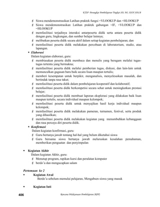 KTSP Perangkat Pembelajaran Tingkat SD, MI, DAN SDLB
 Siswa mendemonstrasikan Latihan praktek fungsi =VLOOKUP dan =HLOOKUP
 Siswa mendemonstrasikan Latihan praktek gabungan =IF, =VLOOKUP dan
=HLOOKUP
 memfasilitasi terjadinya interaksi antarpeserta didik serta antara peserta didik
dengan guru, lingkungan, dan sumber belajar lainnya;
 melibatkan peserta didik secara aktif dalam setiap kegiatan pembelajaran; dan
 memfasilitasi peserta didik melakukan percobaan di laboratorium, studio, atau
lapangan.
 Elaborasi
Dalam kegiatan elaborasi, guru:
 membiasakan peserta didik membaca dan menulis yang beragam melalui tugas-
tugas tertentu yang bermakna;
 memfasilitasi peserta didik melalui pemberian tugas, diskusi, dan lain-lain untuk
memunculkan gagasan baru baik secara lisan maupun tertulis;
 memberi kesempatan untuk berpikir, menganalisis, menyelesaikan masalah, dan
bertindak tanpa rasa takut;
 memfasilitasi peserta didik dalam pembelajaran kooperatif dan kolaboratif;
 memfasilitasi peserta didik berkompetisi secara sehat untuk meningkatkan prestasi
belajar;
 memfasilitasi peserta didik membuat laporan eksplorasi yang dilakukan baik lisan
maupun tertulis, secara individual maupun kelompok;
 memfasilitasi peserta didik untuk menyajikan hasil kerja individual maupun
kelompok;
 memfasilitasi peserta didik melakukan pameran, turnamen, festival, serta produk
yang dihasilkan;
 memfasilitasi peserta didik melakukan kegiatan yang menumbuhkan kebanggaan
dan rasa percaya diri peserta didik.
 Konfirmasi
Dalam kegiatan konfirmasi, guru:
 Guru bertanya jawab tentang hal-hal yang belum diketahui siswa
 Guru bersama siswa bertanya jawab meluruskan kesalahan pemahaman,
memberikan penguatan dan penyimpulan
 Kegiatan Akhir
Dalam kegiatan Akhir, guru:
 Menutup program, rapikan kursi dan peralatan komputer
 berdo’a dan mengucapkan salam
Pertemuan ke 2
 Kegiatan Awal
Berdo’a sebelum memulai pelajaran, Mengabsen siswa yang masuk
 Kegiatan Inti
Rencana Pelaksanaan Pembelajaran (RPP)406
 