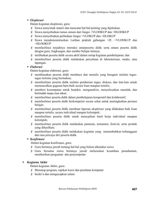 KTSP Perangkat Pembelajaran Tingkat SD, MI, DAN SDLB
 Eksplorasi
Dalam kegiatan eksplorasi, guru:
 Siswa menyimak materi dan mencatat hal-hal penting yang dijelaskan.
 Siswa menyebutkan rumus umum dari fungsi =VLOOKUP dan =HLOOKUP
 Siswa menyebutkan perbedaan fungsi =VLOKUP dan =HLOKUP
 Siswa mendemonstrasikan Latihan praktek gabungan =IF, =VLOOKUP dan
=HLOOKUP
 memfasilitasi terjadinya interaksi antarpeserta didik serta antara peserta didik
dengan guru, lingkungan, dan sumber belajar lainnya;
 melibatkan peserta didik secara aktif dalam setiap kegiatan pembelajaran; dan
 memfasilitasi peserta didik melakukan percobaan di laboratorium, studio, atau
lapangan.
 Elaborasi
Dalam kegiatan elaborasi, guru:
 membiasakan peserta didik membaca dan menulis yang beragam melalui tugas-
tugas tertentu yang bermakna;
 memfasilitasi peserta didik melalui pemberian tugas, diskusi, dan lain-lain untuk
memunculkan gagasan baru baik secara lisan maupun tertulis;
 memberi kesempatan untuk berpikir, menganalisis, menyelesaikan masalah, dan
bertindak tanpa rasa takut;
 memfasilitasi peserta didik dalam pembelajaran kooperatif dan kolaboratif;
 memfasilitasi peserta didik berkompetisi secara sehat untuk meningkatkan prestasi
belajar;
 memfasilitasi peserta didik membuat laporan eksplorasi yang dilakukan baik lisan
maupun tertulis, secara individual maupun kelompok;
 memfasilitasi peserta didik untuk menyajikan hasil kerja individual maupun
kelompok;
 memfasilitasi peserta didik melakukan pameran, turnamen, festival, serta produk
yang dihasilkan;
 memfasilitasi peserta didik melakukan kegiatan yang menumbuhkan kebanggaan
dan rasa percaya diri peserta didik.
 Konfirmasi
Dalam kegiatan konfirmasi, guru:
 Guru bertanya jawab tentang hal-hal yang belum diketahui siswa
 Guru bersama siswa bertanya jawab meluruskan kesalahan pemahaman,
memberikan penguatan dan penyimpulan
 Kegiatan Akhir
Dalam kegiatan Akhir, guru:
 Menutup program, rapikan kursi dan peralatan komputer
 berdo’a dan mengucapkan salam
Rencana Pelaksanaan Pembelajaran (RPP) 407
 