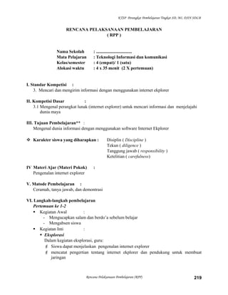 KTSP Perangkat Pembelajaran Tingkat SD, MI, DAN SDLB
RENCANA PELAKSANAAN PEMBELAJARAN
( RPP )
Nama Sekolah : ................................
Mata Pelajaran : Teknologi Informasi dan komunikasi
Kelas/semester : 4 (empat)/ 1 (satu)
Alokasi waktu : 4 x 35 menit (2 X pertemuan)
I. Standar Kompetisi :
3. Mencari dan mengirim informasi dengan menggunakan internet ekplorer
II. Kompetisi Dasar :
3.1 Mengenal perangkat lunak (internet explorer) untuk mencari informasi dan menjelajahi
dunia maya
III. Tujuan Pembelajaran** :
Mengenal dunia informasi dengan menggunakan software Internet Ekplorer
 Karakter siswa yang diharapkan : Disiplin ( Discipline )
Tekun ( diligence )
Tanggung jawab ( responsibility )
Ketelitian ( carefulness)
IV Materi Ajar (Materi Pokok) :
Pengenalan internet explorer
V. Matode Pembelajaran :
Ceramah, tanya jawab, dan demontrasi
VI. Langkah-langkah pembelajaran
Pertemuan ke 1-2
 Kegiatan Awal :
- Mengucapkan salam dan berdo’a sebelum belajar
- Mengabsen siswa
 Kegiatan Inti :
 Eksplorasi
Dalam kegiatan eksplorasi, guru:
 Siswa dapat menjelaskan pengenalan internet explorer
 mencatat pengertian tentang internet ekplorer dan pendukung untuk membuat
jaringan
Rencana Pelaksanaan Pembelajaran (RPP) 219
 