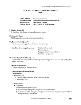 KTSP Perangkat Pembelajaran Tingkat SD, MI, DAN SDLB
RENCANA PELAKSANAAN PEMBELAJARAN
( RPP )
Nama Sekolah : ................................
Mata Pelajaran : Teknologi Informasi dan komunikasi
Kelas/semester : 4 (empat)/ 1 (satu)
Alokasi waktu : 2 x 35 menit (1 X pertemuan)
I. Standar Kompetisi :
4. Membuat teks dengan menggunakan picture maker
II. Kompetisi Dasar :
4.1 Menggunakan icon teks untuk membuat tulisan
III. Tujuan Pembelajaran** :
Memahami cara mengganti huruf, ukuran dan variasinya
 Karakter siswa yang diharapkan : Disiplin ( Discipline )
Tekun ( diligence )
Tanggung jawab ( responsibility )
Ketelitian ( carefulness)
IV Materi Ajar (Materi Pokok) :
Membuat teks dan mengatur tampilan hurup dengan menggunakan icon teks dan digabungkan
dengan icon circle
V. Matode Pembelajaran :
Ceramah, tanya jawab, dan demontrasi
VI. Langkah-langkah pembelajaran
Pertemuan ke 1
 Kegiatan Awal :
- Mengucapkan salam dan berdo’a sebelum belajar
- Mengabsen siswa
 Kegiatan Inti :
 Eksplorasi
Dalam kegiatan eksplorasi, guru:
 Siswa dapat mendengarkan penjelasan cara membuat teks
 menjelaskan untuk mengganti, menghias, memperbesar maupun memperkecil dan
mengganti warna huruf huruf
Rencana Pelaksanaan Pembelajaran (RPP) 223
 