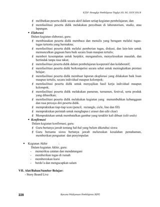 KTSP Perangkat Pembelajaran Tingkat SD, MI, DAN SDLB
 melibatkan peserta didik secara aktif dalam setiap kegiatan pembelajaran; dan
 memfasilitasi peserta didik melakukan percobaan di laboratorium, studio, atau
lapangan.
 Elaborasi
Dalam kegiatan elaborasi, guru:
 membiasakan peserta didik membaca dan menulis yang beragam melalui tugas-
tugas tertentu yang bermakna;
 memfasilitasi peserta didik melalui pemberian tugas, diskusi, dan lain-lain untuk
memunculkan gagasan baru baik secara lisan maupun tertulis;
 memberi kesempatan untuk berpikir, menganalisis, menyelesaikan masalah, dan
bertindak tanpa rasa takut;
 memfasilitasi peserta didik dalam pembelajaran kooperatif dan kolaboratif;
 memfasilitasi peserta didik berkompetisi secara sehat untuk meningkatkan prestasi
belajar;
 memfasilitasi peserta didik membuat laporan eksplorasi yang dilakukan baik lisan
maupun tertulis, secara individual maupun kelompok;
 memfasilitasi peserta didik untuk menyajikan hasil kerja individual maupun
kelompok;
 memfasilitasi peserta didik melakukan pameran, turnamen, festival, serta produk
yang dihasilkan;
 memfasilitasi peserta didik melakukan kegiatan yang menumbuhkan kebanggaan
dan rasa percaya diri peserta didik.
 mempraktekan tiap-tiap icon (pencil, rectangle, cicle, line dan fill)
 mempraktekan perintah untuk menghapus ( eraser dan edir clear)
 Mempraktekan untuk membatalkan gambar yang terakhir kali dibuat (edit undo)
 Konfirmasi
Dalam kegiatan konfirmasi, guru:
 Guru bertanya jawab tentang hal-hal yang belum diketahui siswa
 Guru bersama siswa bertanya jawab meluruskan kesalahan pemahaman,
memberikan penguatan dan penyimpulan
 Kegiatan Akhir :
Dalam kegiatan Akhir, guru:
- memeriksa catatan dan mendatangani
- memberikan tugas di rumah
- membereskan kursi
- berdo’a dan mengucapkan salam
VII. Alat/Bahan/Sumber Belajar:
- Story Board Live
Rencana Pelaksanaan Pembelajaran (RPP)228
 